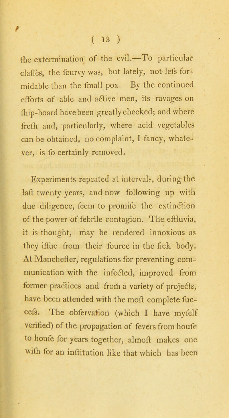 the extermination of the evil.—To particular claffes, the fcurvy was, but lately, not lefs for- midable than the fmall pox. By the continued efforts of able and adlive men, its ravages on fhip-board havebeen greatly checked; and where frefh and, particularly, where acid vegetables can be obtained, no complaint, I fancy, whate- ver, is fo certainly removed* ’ Experiments repeated at intervals, during the laft twenty years, and now following up with due diligence, feem to promife the extindfion of the power of febrile contagion. The effluvia, it is thought, may be rendered innoxious as they iffue from their fource in the fick body. At Manchefler, regulations for preventing com- munication with the infedled, improved from former pradlices and froifl a variety of projedfs, have been attended with the moft complete fuc- cefs. The obfervation (which I have myfelf verified') of the propagation of fevers from houfe to houfe for years together, almofl makes one wifh for an infUtution like that which has been