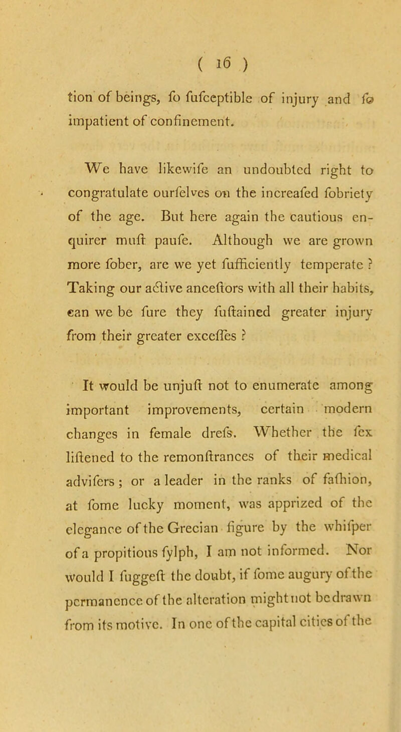 tion of beings, fo fufceptible of injury and f& impatient of confinement. We have likcvvife an undoubted right to congratulate ourfelves on the increafed fobriety of the age. But here again the cautious en- quirer mull paufe. Although we are grown more fober, are we yet fufificiently temperate ? Taking our active anceftors with all their habits, can we be fure they fuftained greater injury from their greater exceffes ? It would be unjufl: not to enumerate among important improvements, certain modern changes in female drefs, W hether the fex liftened to the remonftrances of their medical advifcrs ; or a leader in the ranks of fafiiion, at fome lucky moment, was apprized of the elegance of the Grecian figure by the whifper of a propitious fylph, I am not informed. Nor would I fuggefl: the doubt, if fome augury of the permanence of the alteration might not be drawn from its motive. In one of the capital cities of the