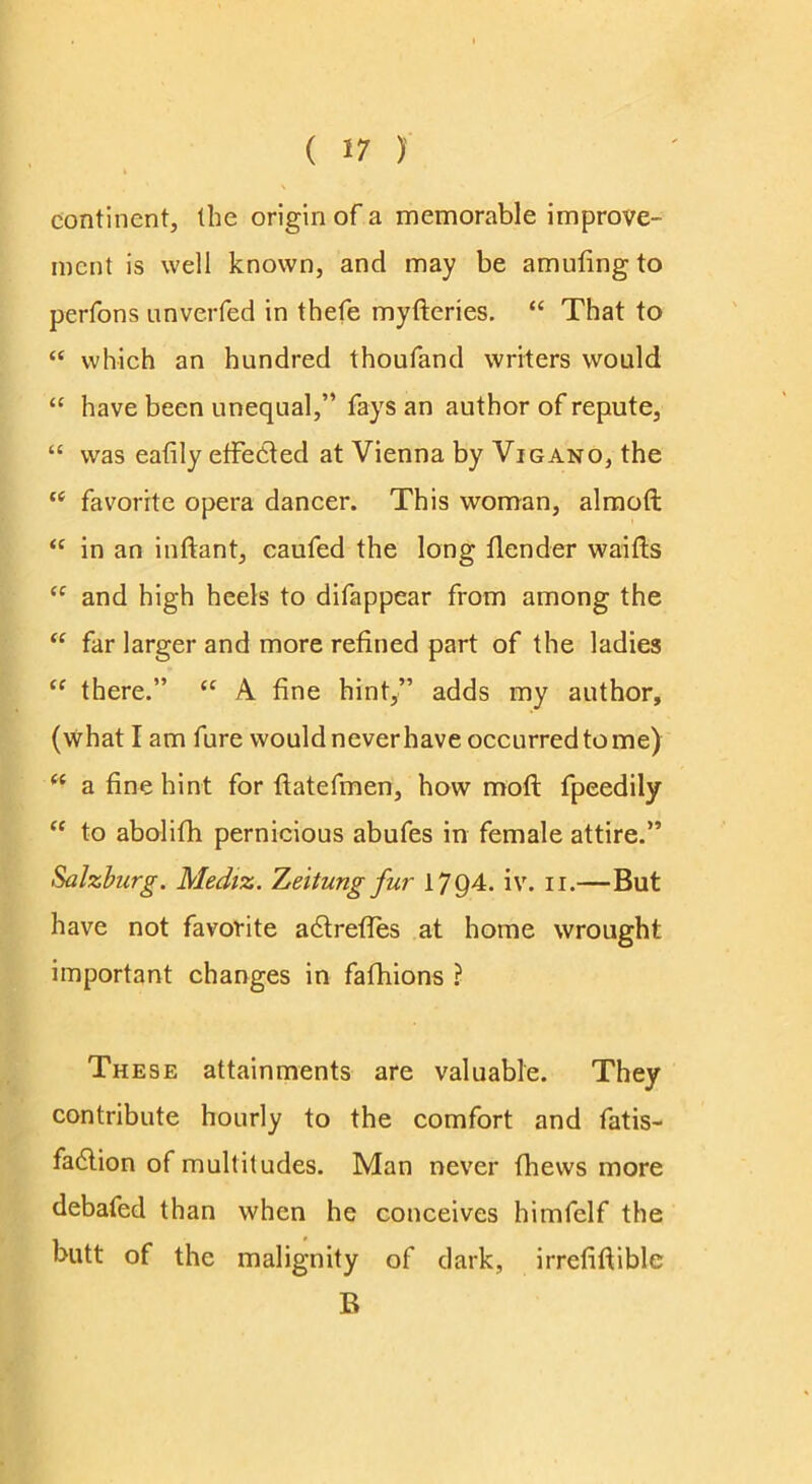 continent, the origin of a memorable improve- ment is well known, and may be amuting to perfons nnverfed in thefe myfteries. “ That to “ which an hundred thoufand writers would “ have been unequal,” fays an author of repute, “ was eafily etFedted at Vienna by Vigano, the favorite opera dancer. This woman, almoft “ in an inftant, caufed the long {lender waifts and high heels to difappear from among the “ far larger and more refined part of the ladies “ there.” ‘‘ A fine hint/’ adds my author, (what I am fure would never have occurred to me) a fine hint for fiatefmen, how moll fpeedily “ to abolifh pernicious abufes in female attire.” Salzburg. Mediz. Zeitung fur 1794. iv. ii.— But have not favorite adtrelTes at home wrought important changes in fafhions ? These attainments are valuable. They contribute hourly to the comfort and fatis- fadlion of multitudes. Man never Ihews more debafed than when he conceives himfelf the butt of the malignity of dark, irrefillible B