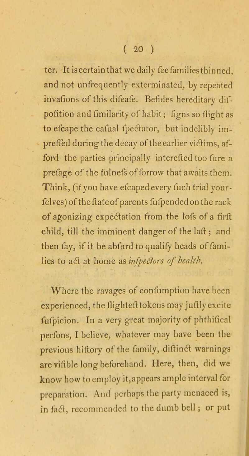 ter. It is certain that we daily feefamilresthinncd, and not unfrequently exterminated^ by repeated invafions of this difeafe. Befides hereditary dif- - pofition and fimilarity of habit; figns so flight as to efcape the cafnal fpeclator, but indelibly im- ' prefled during the decay of the earlier vidlims, af- ford the parties principally interefted too fure a prefage of the fulnefs of forrow that awaits them. Think, (ifyou have efcapedevery fuch trial your- felves) of theftateof parents fufpendedon the rack of agonizing expedlation from the lofs of a firft child, till the imminent danger of the laft ; and then fay, if it be abfurd to qualify heads of fami- lies to adl at home as infpe£iors of health. Where the ravages of confumption have been experienced, the flightefltokens may juflly excite fufpicion. In a very great majority of phthifical perfons, I believe, whatever may have been the previous hiftory of the family, diftindl warnings are vifible long beforehand. Here, then, did we know how to employ it,appears ample interval for preparation. And perhaps the party menaced is, in fadl, recommended to the dumb bell; or put