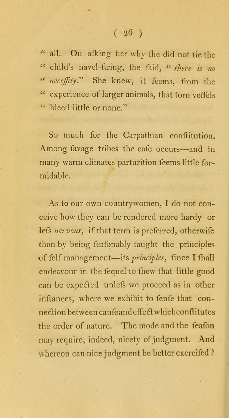 ( ) all. On alking her why flie did not tie the child’s navel-ftring, the tliid, there is no “ necejfiiyy She knew, . it. feems, from the “ experience of larger animals, that torn veflels bleed little or none.” So much for the Carpathian conftitution. Among favage tribes the cafe occurs—and in many warm climates parturition feems little for- midable. As to our own countrywomen, I do not con- ceive how they can be rendered more hardy or lefs nervous^ if that term is preferred, otherwife than by being feafonably taught the principles of felf management—lis principles^ tince I fhall endeavour in the fequel to fhew that little good can be cxpedted unlefs we proceed as in other inftances, where we exhibit to fenfe that con- nedtion between caufeandeffedtwhichconftitutes the order of nature. The mode and the feafon may require, indeed, nicety of judgment. And whereon can nice judgment be better exercifed ?