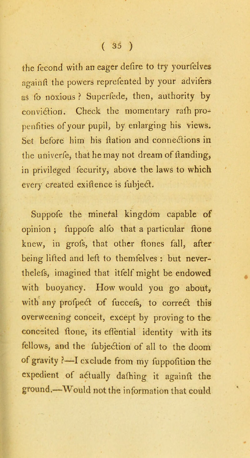 the fecond with an eager defire to try yourfelves again ft the powers reprefented by your advifers as fo noxious ? Superfede, then, authority by convidlion. Check the momentary rath pro- penfities of your pupil, by enlarging his views. Set before him his ftation and connedtions in the univerfe, that he may not dream of ftanding^ in privileged fecurity, above the laws to which every created exiftence is fubjedt. Suppofe the minefal kingdom capable of opinion ; fuppofe alfo that a particular ftone knew, in grofs, that other ftones fall, after being lifted and left to themfelves ; but never- thelefs, imagined that itfelf might be endowed with buoyancy. How would you go about, with any profpedl of fuccefs, to corredl this overweening conceit, except by proving to the conceited ftone, its eflential identity with its fellows, and the fubjedlion of all to the doom of gravity ?—I exclude from my fuppofition the expedient of a^ually dafhing it againft the ground.—Would not the information that could