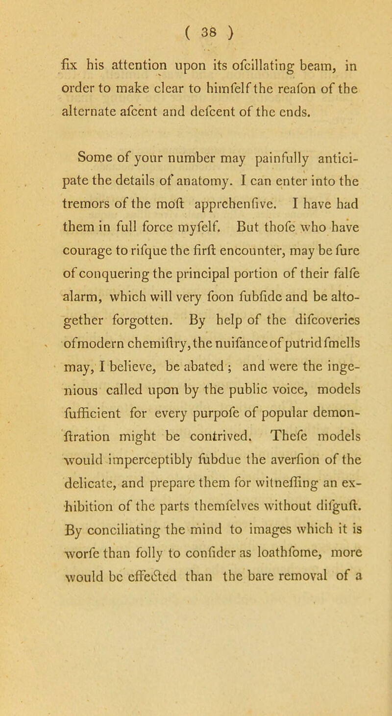 fix his attention upon its ofcillating beam, in order to make clear to himfelf the reafon of the alternate afcent and defcent of the ends. Some of your number may painfully antici- t pate the details of anatomy. I can enter into the tremors of the mdft apprehentive. I have had them in full force myfelf. But thofe who have courage to rifque the firft encounter, may be fure of conquering the principal portion of their falte alarm, which will very foon fubfide and be alto- gether forgotten. By help of the difeoverics ofmodern chemiflry,thenuifanceof putrid fmells may, I believe, be abated ; and were the inge- nious called upon by the public voice, models fufficient for every purpofe of popular demon- 'ftration might be contrived. Thefe models would imperceptibly fiibdue the averfion of the delicate, and prepare them for witneffing an ex- hibition of the parts themfelves without difguft. By conciliating the mind to images which it is worfe than folly to confidcr as loathfome, more would be efFedled than the bare removal of a