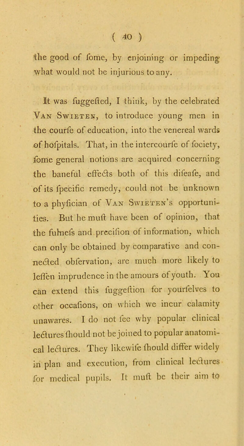 the good of fome, by enjoining or impeding what would not be injurious to any. It was fuggefted, I think, by the celebrated Van Swieten, to introduce young men in the courfe of education, into the venereal wards of hofpitals. That, in the intercourfe of fociety, fome general notions are acquired concerning the baneful efFeds both of this difeafe, and of its fpecific remedy, could not be unknown to a phylician of Van Swieten’s opportuni- ties. But he muft have been of opinion, that the fuhnefs and.prccifion of information, which can only be obtained by comparative and con- ne6tcd obfervation, arc much more likely to leiien imprudence in the amours of youth. You can extend this fuggeftion for yourfelves to other occafions, on which we incur calamity unawares. I do not fee why popular clinical ledluresfhould not be joined to popular anatomi- cal le61ures. They likewife fhould differ widely in plan and execution, from clinical lectures for medical pupils. It mull be their aim to