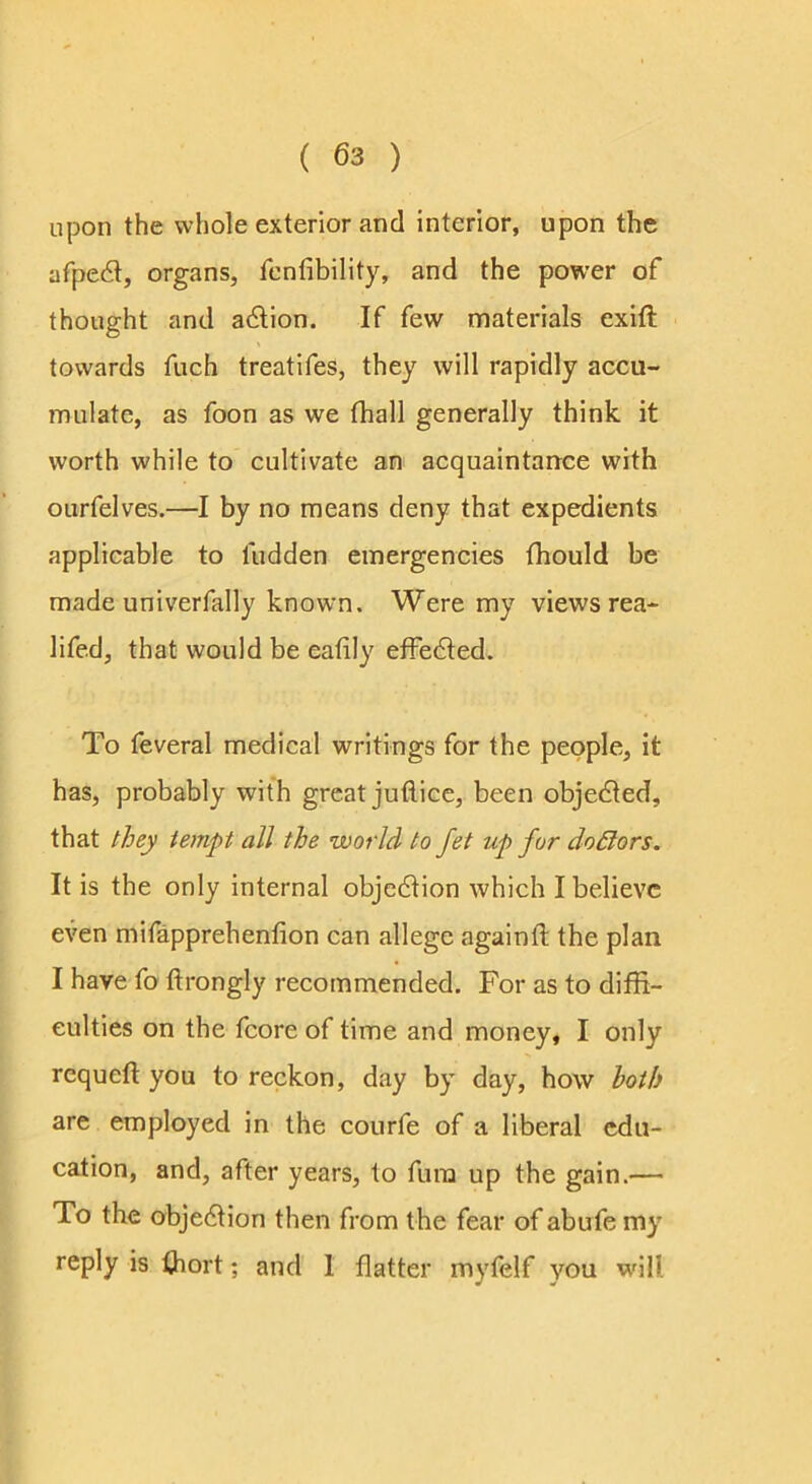 upon the whole exterior and interior, upon the afpedl, organs, fcnfibility, and the power of thought and adlion. If few materials exift towards fuch treatifes, they will rapidly accu- mulate, as foon as we fhall generally think it worth while to cultivate an acquaintance with ourfelves.—I by no means deny that expedients applicable to fudden emergencies fhould be made univerfally known. Were my views rea- lifed, that would be eafily efFe6led. To feveral medical writings for the people, it has, probably with great juflice, been objedled, that they tempt all the world to fet up for doSlors. It is the only internal objedlion which I believe even mifapprehenfion can allege againft the plan I have fo ftrongly recommended. For as to diffi- culties on the fcore of time and money, I only requeft you to reckon, day by day, how both are employed in the courfe of a liberal edu- cation, and, after years, to fura up the gain.— To the objedtion then from the fear of abufe my reply is fhort; and I flatter myfelf you will