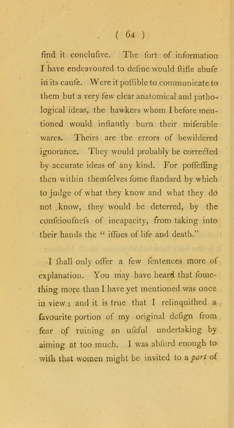 find it con cl u five. The fort of informatiorr r have endeavoured to define would ftifle abufe in its caufe. Were it poffible to communicate to them but a very few clear anatomical and patho- logical ideas, the hawkers whom I before men- tioned would inflantly burn their miferable wares. Theirs are the errors of bewildered ignorance. They would probably be corredted by accurate ideas of any kind. For pofTeffing then within themfelves fome ftandard by which to judge of what they know and what they do not .know, they would be deterred, by the confeioufnefs of incapacity, from taking into their hands the “ iffues of life and death.” I (hall only offer a few fentences more of explanation. You may have heard that fome- thing more than I have yet mentioned was once in view ; and it is true that I relinquifhed a favourite portion of my original defign from fear of ruining an ufeful undertaking by aiming at too much. I was abfurd enough to wifh that women might be invited to a ^art of