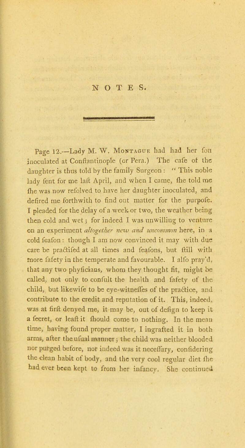 Page 12.—Lady M. W, Montague had had her fon inoculated at Conftantinople (or Pera.) The cafe ot the daughter is thus told by the family Surgeon : “ This noble lady lent for me laft April, and when I came, flie told me the was now refolved to have her daughter inoculated, and defired me forthwith to find out matter for the purpofe. I pleaded for the delay of a week or two, the weather being then cold and wet; for indeed I was unwilling to venture on an experiment ahogether nc’w and unco7iimon here, in a cold feafon; though I am now convinced it may with due care be praftifed at all times and feafons, but ftill with more fafety in the temperate and favourable. I alfo pray’d, that any two phyficians, whom they thought fit, might be called, not only to confult the health and fafety of the. child, but likewife to be eye-witnefles of the pradtice, and contribute to the credit and reputation of it. This, indeed, was at firft denyed me, it may be, out of defign to keep it a fecrct, or leaft it lliould come to nothing. In the mean time, having found proper matter, I ingrafted it in both arras, after theufual manner j llie child was neither blooded nor purged before, nor indeed was it necelTary, confidering the clean habit of body, and the very cool regular diet flie had ever been kept to from her infancy. She continued