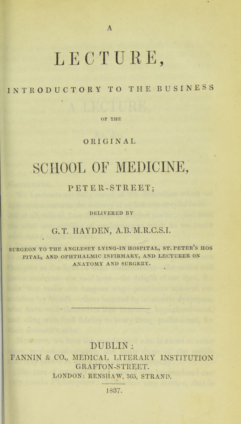 A LECTURE, INTRODUCTORY TO THE BUSINESS OF THE ORIGINAL SCHOOL OF MEDICINE, PETER -STREET; DELIVERED BY G.T. HAYDEN, A.B. M.R.C.S.I. SURGEON TO THE ANGLESEY LYING-IN HOSPITAL, ST. PETER'S IIOS P1TAL, AND OPHTHALMIC INFIRMARY, AND LECTURER ON ANATOMY AND SURGERY. DUBLIN : FANNIN & CO., MEDICAL LITERARY INSTITUTION GRAFTON-STREET. LONDON: RENSIIAW, 365, STRAND. 1837.