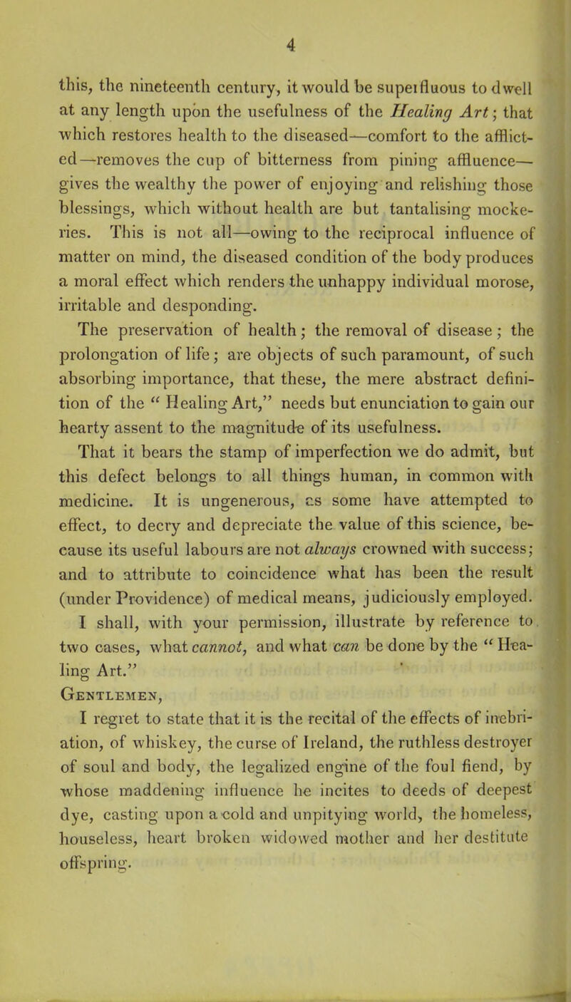 this, the nineteenth century, it would be supeifluous to dwell at any length upon the usefulness of the Healing Art; that which restores health to the diseased—comfort to the afflict- ed—removes the cup of bitterness from pining affluence— gives the wealthy the power of enjoying and relishing those blessings, which without health are but tantalising mocke- ries. This is not all—owing to the reciprocal influence of matter on mind, the diseased condition of the body produces a moral effect which renders the unhappy individual morose, irritable and desponding. The preservation of health; the removal of disease; the prolongation of life; are objects of such paramount, of such absorbing importance, that these, the mere abstract defini- tion of the  Healing Art, needs but enunciation to gain our hearty assent to the magnitude of its usefulness. That it bears the stamp of imperfection we do admit, but this defect belongs to all things human, in common with medicine. It is ungenerous, cs some have attempted to effect, to decry and depreciate the value of this science, be- cause its useful labours are not always crowned with success; and to attribute to coincidence what has been the result (under Providence) of medical means, judiciously employed. I shall, with your permission, illustrate by reference to two cases, what cannot, and what can be done by the  Hea- ling Art. Gentlemen, I regret to state that it is the recital of the effects of inebri- ation, of whiskey, the curse of Ireland, the ruthless destroyer of soul and body, the legalized engine of the foul fiend, by whose maddening influence he incites to deeds of deepest dye, casting upon a cold and unpitying world, the homeless, houseless, heart broken widowed mother and her destitute offspring.