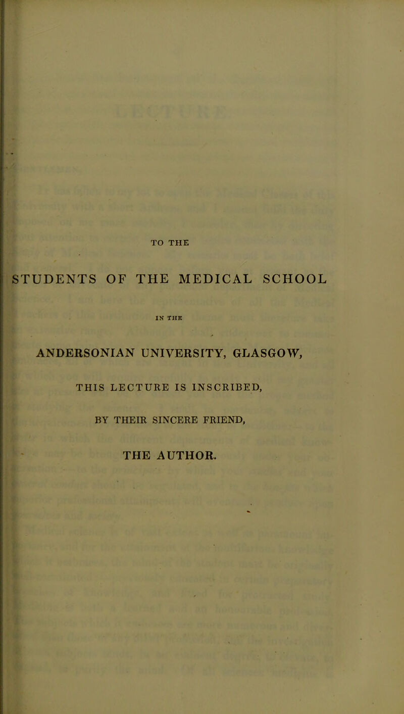 TO THE STUDENTS OF THE MEDICAL SCHOOL IN THE ANDERSONIAN UNIVERSITY, GLASGOW, THIS LECTURE IS INSCRIBED, BY THEIR SINCERE FRIEND, THE AUTHOR.