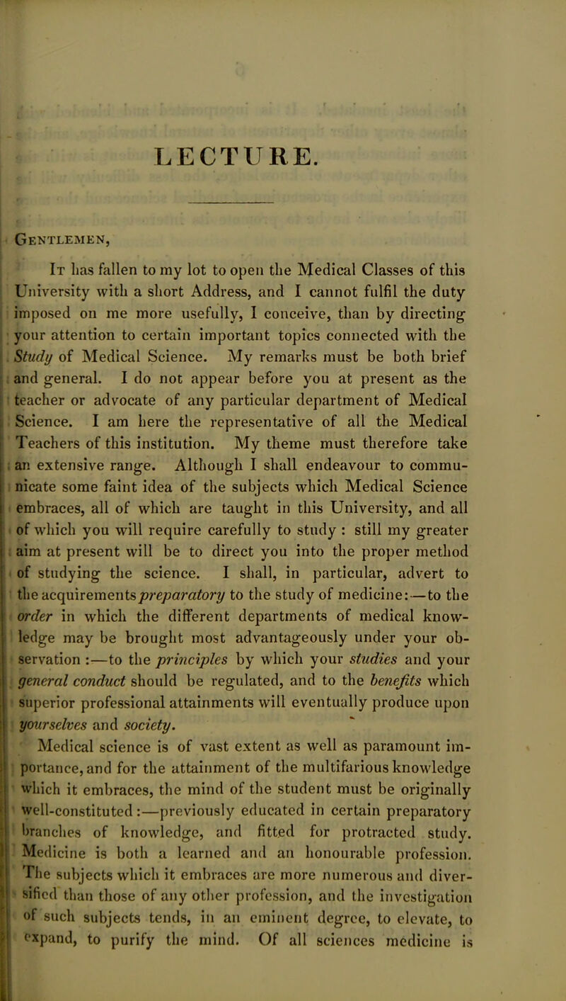 LECTURE. Gentlemen, It lias fallen to my lot to open the Medical Classes of this University with a short Address, and I cannot fulfil the duty imposed on me more usefully, I conceive, than by directing your attention to certain important topics connected with the Study of Medical Science. My remarks must be both brief and general. I do not appear before you at present as the teacher or advocate of any particular department of Medical Science. I am here the representative of all the Medical Teachers of this institution. My theme must therefore take an extensive range. Although I shall endeavour to commu- nicate some faint idea of the subjects which Medical Science embraces, all of which are taught in this University, and all of which you will require carefully to study : still my greater aim at present will be to direct you into the proper method of studying the science. I shall, in particular, advert to the acquirements preparatory to the study of medicine:—to the order in which the different departments of medical know- ledge may be brought most advantageously under your ob- servation :—to the principles by which your studies and your general conduct should be regulated, and to the benefits which superior professional attainments will eventually produce upon yourselves and society. Medical science is of vast extent as well as paramount im- portance, and for the attainment of the multifarious knowledge which it embraces, the mind of the student must be originally well-constituted:—previously educated in certain preparatory branches of knowledge, and fitted for protracted study. 1 Medicine is both a learned and an honourable profession. The subjects which it embraces are more numerous and diver- sified than those of any other profession, and the investigation of such subjects tends, in an eminent degree, to elevate, to expand, to purify the mind. Of all sciences medicine is