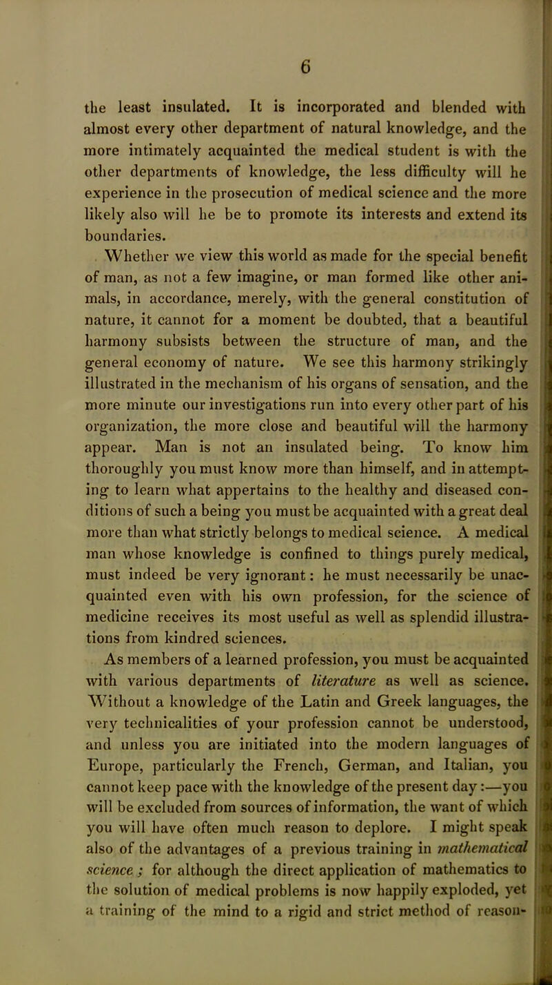 the least insulated. It is incorporated and blended with almost every other department of natural knowledge, and the more intimately acquainted the medical student is with the other departments of knowledge, the less difficulty will he experience in the prosecution of medical science and the more likely also will he be to promote its interests and extend its boundaries. Whether we view this world as made for the special benefit of man, as not a few imagine, or man formed like other ani- mals, in accordance, merely, with the general constitution of nature, it cannot for a moment be doubted, that a beautiful harmony subsists between the structure of man, and the general economy of nature. We see this harmony strikingly illustrated in the mechanism of his organs of sensation, and the more minute our investigations run into every other part of his organization, the more close and beautiful will the harmony appear. Man is not an insulated being. To know him thoroughly you must know more than himself, and in attempt- ing to learn what appertains to the healthy and diseased con- ditions of such a being you must be acquainted with a great deal more than what strictly belongs to medical science. A medical man whose knowledge is confined to things purely medical, must indeed be very ignorant: he must necessarily be unac- quainted even with his own profession, for the science of medicine receives its most useful as well as splendid illustra- tions from kindred sciences. As members of a learned profession, you must be acquainted with various departments of literature as well as science. Without a knowledge of the Latin and Greek languages, the very technicalities of your profession cannot be understood, and unless you are initiated into the modern languages of Europe, particularly the French, German, and Italian, you cannot keep pace with the knowledge of the present day:—you will be excluded from sources of information, the want of which you will have often much reason to deplore. I might speak also of the advantages of a previous training in mathematical science ; for although the direct application of mathematics to the solution of medical problems is now happily exploded, yet a training of the mind to a rigid and strict method of reason- t 10