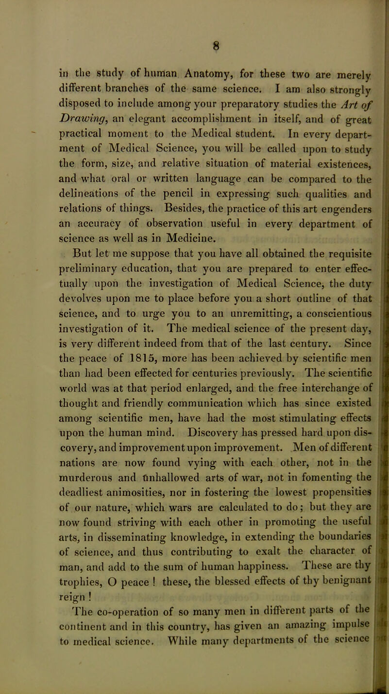 in the study of human Anatomy, for these two are merely different branches of the same science. I am also strongly disposed to include among your preparatory studies the Art of Drawing, an elegant accomplishment in itself, and of great practical moment to the Medical student. In every depart- ment of Medical Science, you will be called upon to study the form, size, and relative situation of material existences, and what oral or written language can be compared to the delineations of the pencil in expressing such qualities and relations of things. Besides, the practice of this art engenders an accuracy of observation useful in every department of science as well as in Medicine. But let me suppose that you have all obtained the requisite preliminary education, that you are prepared to enter effec- tually upon the investigation of Medical Science, the duty devolves upon me to place before you a short outline of that science, and to urge you to an unremitting, a conscientious investigation of it. The medical science of the present day, is very different indeed from that of the last century. Since the peace of 1815, more has been achieved by scientific men than had been effected for centuries previously. The scientific world was at that period enlarged, and the free interchange of thought and friendly communication which has since existed among scientific men, have had the most stimulating effects upon the human mind. Discovery has pressed hard upon dis- covery, and improvementupon improvement. Men of different nations are now found vying with each other, not in the murderous and Unhallowed arts of war, not in fomenting the deadliest animosities, nor in fostering the lowest propensities of our nature, which wars are calculated to do; but they are now found striving with each other in promoting the useful arts, in disseminating knowledge, in extending the boundaries of science, and thus contributing to exalt the character of man, and add to the sum of human happiness. These are thy trophies, O peace ! these, the blessed effects of thy benignant reign ! The co-operation of so many men in different parts of the continent and in this country, has given an amazing impulse to medical science. While many departments of the science