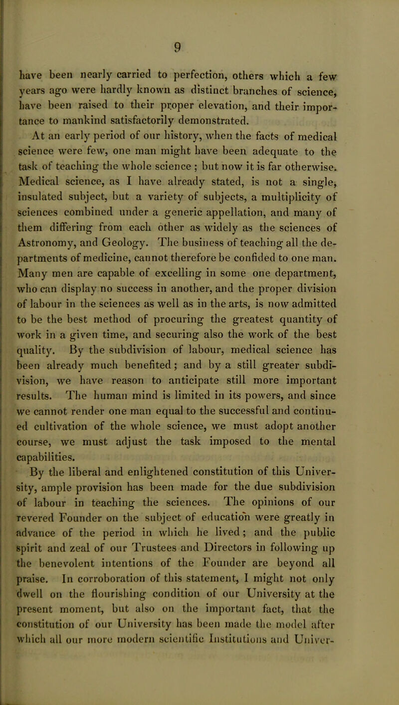 . 9 have been nearly carried to perfection, others which a few years ago were hardly known as distinct branches of science, have been raised to their proper elevation, and their impor- tance to mankind satisfactorily demonstrated. At an early period of our history, when the facts of medical science were few, one man might have been adequate to the task of teaching the whole science ; but now it is far otherwise. Medical science, as I have already stated, is not a single, insulated subject, but a variety of subjects, a multiplicity of sciences combined under a generic appellation, and many of them differing from each other as widely as the sciences of Astronomy, and Geology. The business of teaching all the de- partments of medicine, cannot therefore be confided to one man. Many men are capable of excelling in some one department, who can display no success in another, and the proper division of labour in the sciences as well as in the arts, is now admitted to be the best method of procuring the greatest quantity of work in a given time, and securing also the work of the best quality. By the subdivision of labour, medical science has been already much benefited; and by a still greater subdi- vision, we have reason to anticipate still more important results. The human mind is limited in its powers, and since we cannot render one man equal to the successful and continu- ed cultivation of the whole science, we must adopt another course, we must adjust the task imposed to the mental capabilities. By the liberal and enlightened constitution of this Univer- sity, ample provision has been made for the due subdivision of labour in teaching the sciences. The opinions of our revered Founder on the subject of education were greatly in advance of the period in which he lived; and the public spirit and zeal of our Trustees and Directors in following up the benevolent intentions of the Founder are beyond all praise. In corroboration of this statement, I might not only dwell on the flourishing condition of our University at the present moment, but also on the important fact, that the constitution of our University has been made the model after which all our more modern scientific Institutions and Univer-
