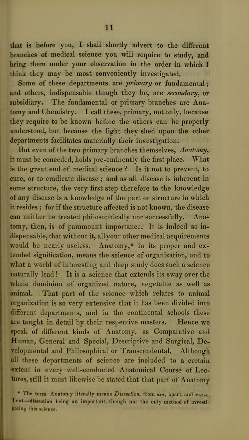 that is before you, I shall shortly advert to the different branches of medical science you will require to study, and bring them under your observation in the order in which I think they may be most conveniently investigated. Some of these departments are ■primary or fundamental; and others, indispensable though they be, are secondary, or subsidiary. The fundamental or primary branches are Ana- tomy and Chemistry. I call these, primary, not only, because they require to be known before the others can be properly understood, but because the light they shed upon the other departments facilitates materially their investigation. But even of the two primary branches themselves, Anatomy, it must be conceded, holds pre-eminently the first place. What is the great end of medical science ? Is it not to prevent, to cure, or to eradicate disease ; and as all disease is inherent in some structure, the very first step therefore to the knowledge of any disease is a knowledge of the part or structure in which it resides ; for if the structure affected is not known, the disease can neither be treated philosophically nor successfully. Ana- tomy, then, is of paramount importance. It is indeed so in- dispensable, that without it, all your other medical acquirements would be nearly useless. Anatomy,* in its proper and ex- tended signification, means the science of organization, and to what a world of interesting and deep study does such a science naturally lead ! It is a science that extends its sway over the whole dominion of organized nature, vegetable as well as animal. That part of the science which relates to animal organization is so very extensive that it has been divided into different departments, and in the continental schools these are taught in detail by their respective masters. Hence we speak of different kinds of Anatomy, as Comparative and Human, General and Special, Descriptive and Surgical, De- velopmental and Philosophical or Transcendental. Although all these departments of science are included to a certain extent in every well-conducted Anatomical Course of Lec- tures, still it must likewise be stated that that part of Anatomy * The term Anatomy literally means Dissectioji, from cow, apart, and n/uvu, I cut—dissection being an important, though not the only method of investi- gating this science.