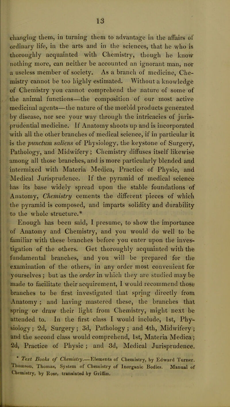 changing them, in turning them to advantage in the affairs of ordinary life, in the arts and in the sciences, that he who is thoroughly acquainted with Chemistry, though he know nothing more, can neither be accounted an ignorant man, nor a useless member of society. As a branch of medicine, Che- mistry cannot be too highly estimated. Without a knowledge of Chemistry you cannot comprehend the nature of some of the animal functions—the composition of our most active medicinal agents—the nature of the morbid products generated by disease, nor see your way through the intricacies of juris- prudential medicine. If Anatomy shoots up and is incorporated with all the other branches of medical science, if in particular it is the punctum sciliens of Physiology, the keystone of Surgery, Pathology, and Midwifery; Chemistry diffuses itself likewise among all those branches, and is more particularly blended and intermixed with Materia Medica, Practice of Physic, and Medical Jurisprudence. If the pyramid of medical science has its base widely spread upon the stable foundations of Anatomy, Chemistry cements the different pieces of which the pyramid is composed, and imparts solidity and durability to the whole structure.* Enough has been said, I presume, to show the importance of Anatomy and Chemistry, and you would do well to be familiar with these branches before you enter upon the inves- tigation of the others. Get thoroughly acquainted with the fundamental branches, and you will be prepared for the examination of the others, in any order most convenient for yourselves ; but as the order in which they are studied may be made to facilitate their acquirement, I would recommend those branches to be first investigated that spring directly from Anatomy ; and having mastered these, the branches that spring or draw their light from Chemistry, might next be attended to. In the first class I would include, 1st, Phy- siology ; 2d, Surgery ; 3d, Pathology ; and 4th, Midwifery ; and the second class would comprehend, 1st, Materia Medica; 2d, Practice of Physic ; and 3d, Medical Jurisprudence. Text Boohs of Chemistry.—Elements of Chemistry, by Edward Turner. 1 hoinsou, Thomas, System of Chemistry of Inorganic Bodies. Manual of Chemistry, by Rose, translated by Grifliu.