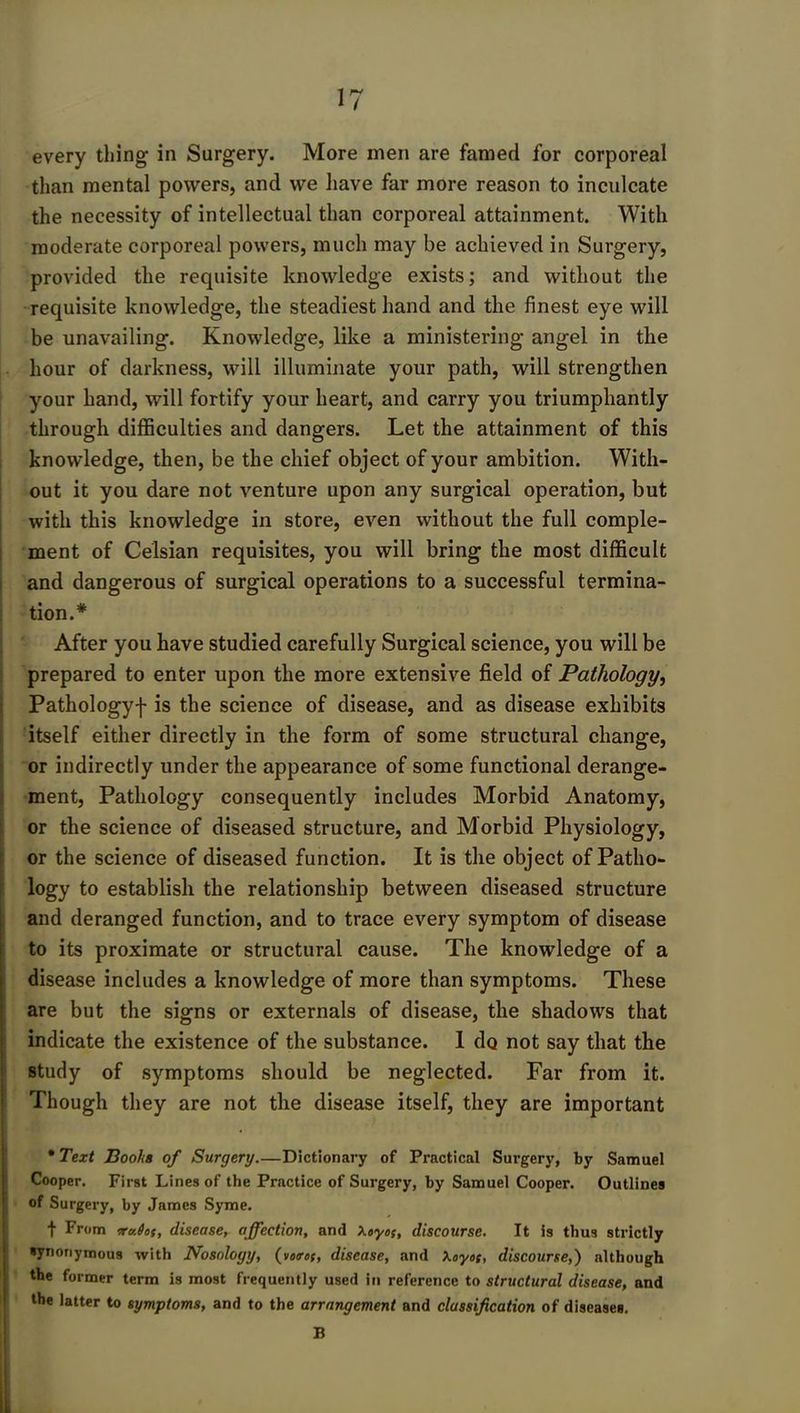 every thing in Surgery. More men are famed for corporeal than mental powers, and we have far more reason to inculcate the necessity of intellectual than corporeal attainment. With moderate corporeal powers, much may be achieved in Surgery, provided the requisite knowledge exists; and without the requisite knowledge, the steadiest hand and the finest eye will be unavailing. Knowledge, like a ministering angel in the hour of darkness, will illuminate your path, will strengthen your hand, will fortify your heart, and carry you triumphantly through difficulties and dangers. Let the attainment of this knowledge, then, be the chief object of your ambition. With- out it you dare not venture upon any surgical operation, but with this knowledge in store, even without the full comple- ment of Celsian requisites, you will bring the most difficult and dangerous of surgical operations to a successful termina- tion.* After you have studied carefully Surgical science, you will be prepared to enter upon the more extensive field of Pathology, Pathologyf is the science of disease, and as disease exhibits itself either directly in the form of some structural change, or indirectly under the appearance of some functional derange- ment, Pathology consequently includes Morbid Anatomy, or the science of diseased structure, and Morbid Physiology, or the science of diseased function. It is the object of Patho- logy to establish the relationship between diseased structure and deranged function, and to trace every symptom of disease to its proximate or structural cause. The knowledge of a disease includes a knowledge of more than symptoms. These are but the signs or externals of disease, the shadows that indicate the existence of the substance. I do not say that the study of symptoms should be neglected. Far from it. Though they are not the disease itself, they are important • Text Boohs of Surgery.—Dictionary of Practical Surgery, by Samuel Cooper. First Lines of the Practice of Surgery, by Samuel Cooper. Outlines of Surgery, by James Syme. t From iroJof, disease, affection, and \oyot, discourse. It is thus strictly synonymous with Nosology, (vo<rc;, disease, and Xoyoe, discourse,) although the former term is most frequently used in reference to structural disease, and the latter to symptoms, and to the arrangement and classification of diseases. B