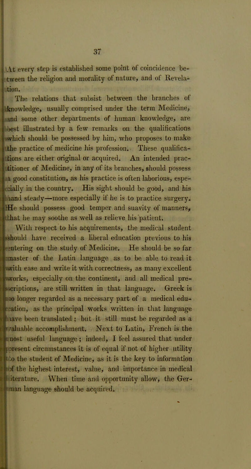 > At every step is established some point of coincidence be- tween the religion and morality of nature, and of Revela- tion. The relations that subsist between the branches of ^knowledge, usually comprised under the term Medicine, . | and some other departments of human knowledge, are oest illustrated by a few remarks on the qualifications which should be possessed by him, who proposes to make t the practice of medicine his profession. These qualifica- tions are either original or acquired. An intended prac- ■ - titioner of Medicine, in any of its branches, should possess : i a good constitution, as his practice is often laborious, espe- pj , aially in the country. His sight should be good, and his i land steady—more especially if he is to practice surgery. iHe should possess good temper and suavity of manners, I tihat he may soothe as well as relieve his patient. With respect to his acquirements, the medical student : < should have received a liberal education previous to his entering on the study of Medicine. He should be so far .1 master of the Latin language as to be able to read it livwith ease and write it with correctness, as many excellent wvworks, especially on the continent, and all medical pre- icriptions, are still written in that language. Greek is i li: io longer regarded as a necessary part of a medical edu- ction, as the principal works written in that language nave been translated ; but it still must be regarded as a valuable accomplishment. Next to Latin, French is the unost useful language; indeed, I feel assured that under [ aresent circumstances it is of equal if not of higher utility t ;o the student of Medicine, as it is the key to information ()f the highest interest, value, and importance in medical i iterature. When time and opportunity allow, the Ger- 1 man language should be acquired.