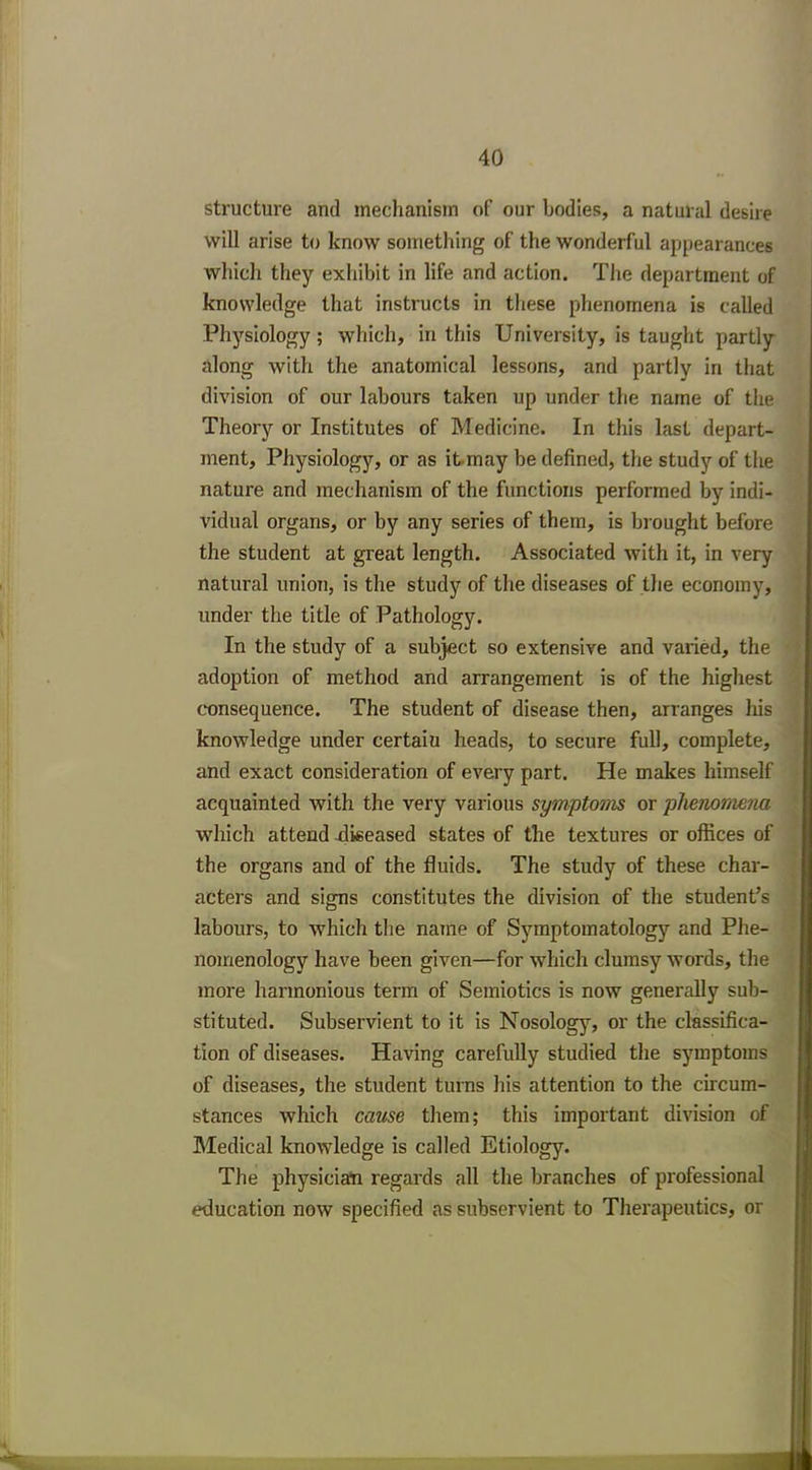 structure and mechanism of our bodies, a natural desire will arise to know something of the wonderful appearances which they exhibit in life and action. The department of knowledge that instructs in these phenomena is called Physiology; which, in this University, is taught partly along with the anatomical lessons, and partly in that division of our labours taken up under the name of the Theory or Institutes of Medicine. In this last depart- ment, Physiology, or as itmay be defined, the study of the nature and mechanism of the functions performed by indi- vidual organs, or by any series of them, is brought before the student at great length. Associated with it, in very natural union, is the study of the diseases of the economy, under the title of Pathology. In the study of a subject so extensive and varied, the adoption of method and arrangement is of the highest consequence. The student of disease then, arranges his knowledge under certaiu heads, to secure full, complete, and exact consideration of every part. He makes himself acquainted with the very various symptoms or phenomena which attend diseased states of the textures or offices of the organs and of the fluids. The study of these char- acters and signs constitutes the division of the student’s labours, to which the name of Symptomatology and Phe- nomenology have been given—for which clumsy words, the more harmonious term of Semiotics is now generally sub- stituted. Subservient to it is Nosology, or the classifica- tion of diseases. Having carefully studied the symptoms of diseases, the student turns his attention to the circum- stances which cazise them; this important division of Medical knowledge is called Etiology. The physician regards all the branches of professional education now specified as subservient to Therapeutics, or