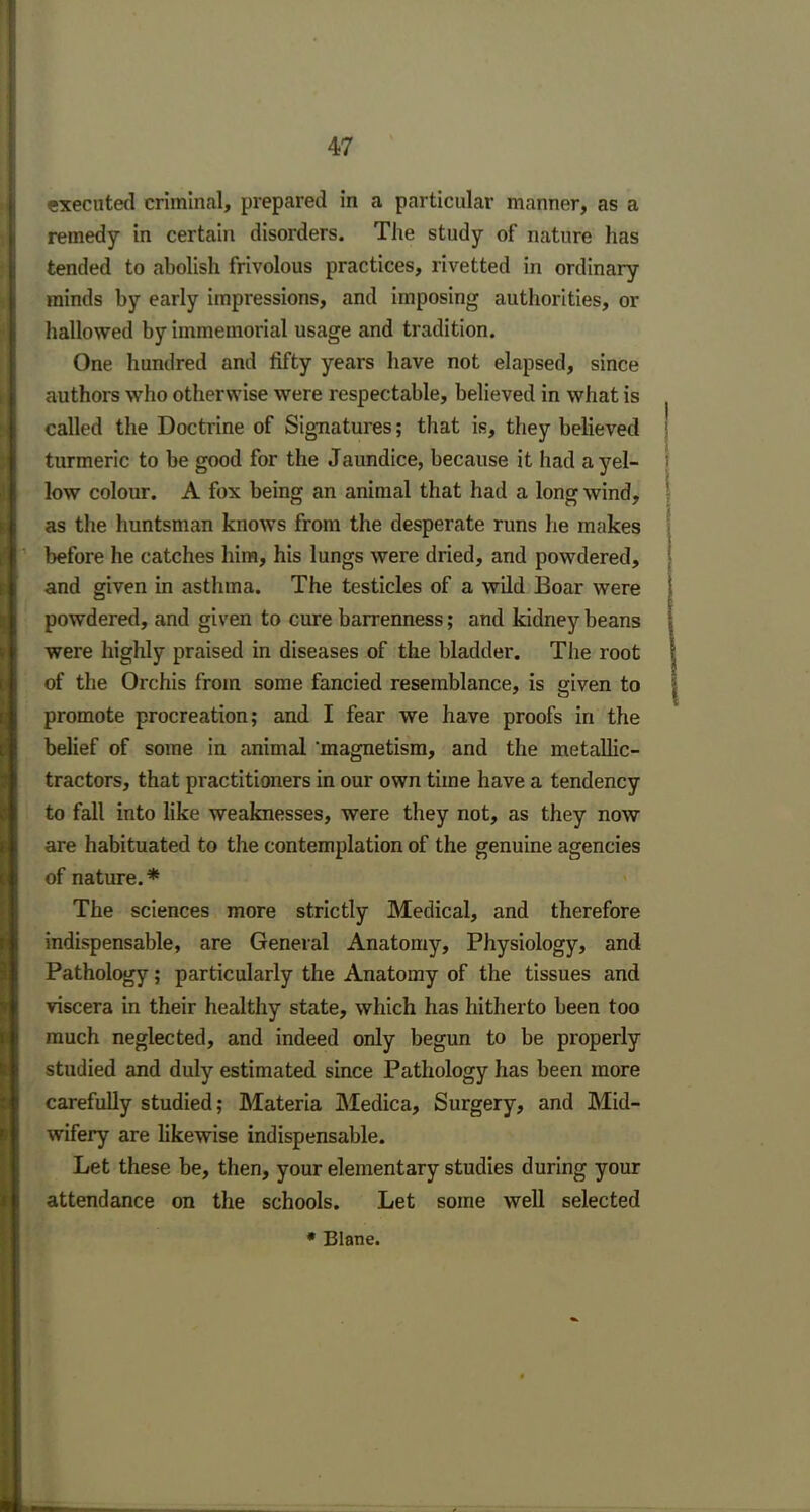 executed criminal, prepared in a particular manner, as a remedy in certain disorders. The study of nature has tended to abolish frivolous practices, rivetted in ordinary minds by early impressions, and imposing authorities, or hallowed by immemorial usage and tradition. One hundred and fifty years have not elapsed, since authors who otherwise were respectable, believed in what is called the Doctrine of Signatures; that is, they believed turmeric to be good for the Jaundice, because it had ayel- I low colour. A fox being an animal that had a long wind, as the huntsman knows from the desperate runs lie makes before he catches him, his lungs were dried, and powdered, and given in asthma. The testicles of a wild Boar were powdered, and given to cure barrenness; and kidney beans were highly praised in diseases of the bladder. The root of the Orchis from some fancied resemblance, is given to promote procreation; and I fear we have proofs in the belief of some in animal 'magnetism, and the metallic- tractors, that practitioners in our own time have a tendency to fall into like weaknesses, were they not, as they now are habituated to the contemplation of the genuine agencies of nature.* The sciences more strictly Medical, and therefore indispensable, are General Anatomy, Physiology, and Pathology; particularly the Anatomy of the tissues and viscera in their healthy state, which has hitherto been too much neglected, and indeed only begun to be properly studied and duly estimated since Pathology has been more carefully studied; Materia Medica, Surgery, and Mid- wifery are likewise indispensable. Let these be, then, your elementary studies during your attendance on the schools. Let some well selected * Blane.