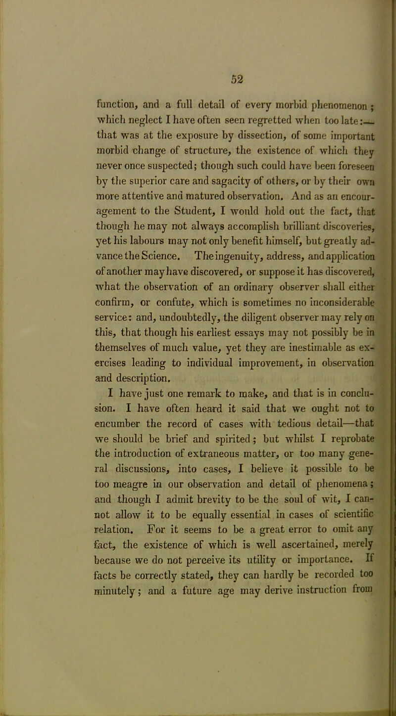 function, and a full detail of every morbid phenomenon ; which neglect I have often seen regretted when too late: that was at the exposure by dissection, of some important morbid change of structure, the existence of which they never once suspected; though such could have been foreseen by the superior care and sagacity of others, or by their own more attentive and matured observation. And as an encour- agement to the Student, I -would hold out the fact, that though he may not always accomplish brilliant discoveries, yet his labours inay not only benefit himself, but greatly ad- vance the Science. The ingenuity, address, and application of another may have discovered, or suppose it has discovered, what the observation of an ordinary observer shall either confirm, or confute, which is sometimes no inconsiderable service: and, undoubtedly, the diligent observer may rely on this, that though his earliest essays may not possibly be in themselves of much value, yet they are inestimable as ex- ercises leading to individual improvement, in observation and description. I have just one remark to make, and that is in conclu- sion. I have often heard it said that we ought not to encumber the record of cases with tedious detail—that we should be brief and spirited; but whilst I reprobate the introduction of extraneous matter, or too many gene- ral discussions, into cases, I believe it possible to be too meagre in our observation and detail of phenomena; and though I admit brevity to be the soul of wit, I can- not allow it to be equally essential in cases of scientific relation. For it seems to be a great error to omit any fact, the existence of which is well ascertained, merely because we do not perceive its utility or importance. If facts be correctly stated, they can hardly be recorded too minutely; and a future age may derive instruction from