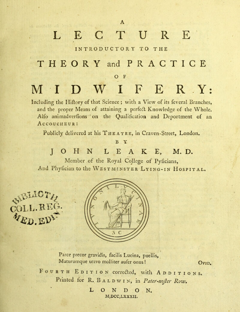 L E C T u R E IN TRO D U C T 0 R Y ■ T 0 THE T H E O R Y and P R A C T I C E O F M I D w I F E R . Y: Including the Hiftory of that Science ; with a View of its feveral Branches, and the proper Means of attaining a perfect Knowledge of the Whole. Alfo animadverfions on the Qualification and Deportment of an Accoucheur : Publicly delivered at his Theatre, in Craven-Street, London. B Y JOHN LEAKE, M. D. Member of the Royal Cojlege of Pyficians, And Phyfician to the Westminster Lying-in Hospital. Farce precor gravidis, facilis Lucina, puellis, Maturumque utero molliter aufer onus ! Ovid. Fourth Edition corrected, with Additions. Printed for R. Baldwin, in Pater-jioJler Row. LONDON. MjDCC,LXXXII.