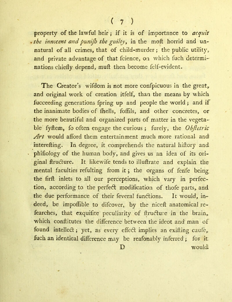 property of the lawful heir ; if it is of importance to acquit . the innocent and punijh the guilty, in the molt horrid and un- natural of all crimes, that of child-murder; the public utility, and private advantage of that fcience, on which fuch determi- nations chiefly depend, muft then become felf-evident. The Creator’s wifdom is not more confpicuous in the great,, and original work of creation itfelf, than the means by which fucceeding generations fpring up and people the world ; and if the inanimate bodies of fhells, foflils, and other concretes, or the more beautiful and organized parts of matter in the vegeta- ble fyftem, fo often engage the curious ; furely, the Objletric Art would afford them entertainment much more rational and mterefting. In degree, it comprehends the natural hiftory and phifiology of the human body, and gives us an idea of its ori- ginal flrudture. It likewife tends to illuftrate and explain the mental faculties refulting from it; the organs of fenfe being, the firfl inlets to all our perceptions, which vary in perfec- tion, according to the perfedl modification of thofe parts,, and the due performance of their feveral functions. In would, in- deed, be impoffible to difcover, by the niceff: anatomical re- fearches, that exquifite peculiarity of ftrudlure in the brain,, which conffitutes the difference between the ideot and man of found intellect; yet, as every effedt implies an exifting caufe, fuch an identical difference may be reafonably inferred ; for it: D would!