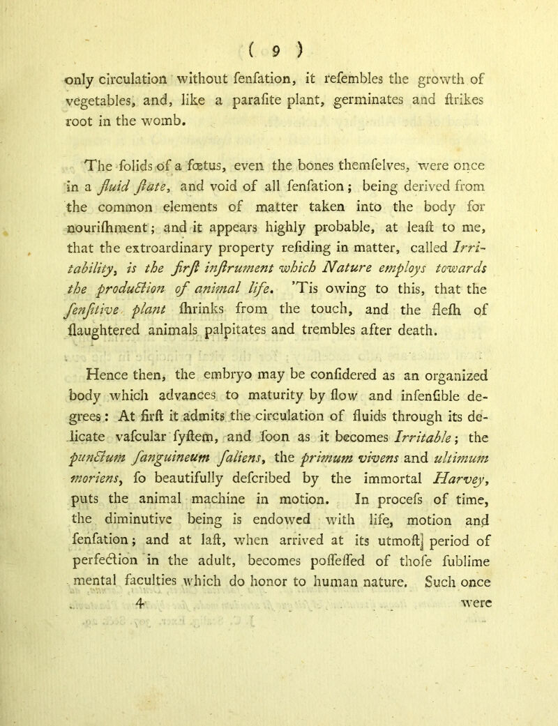 only circulation without fenfation, it refembles the growth of vegetables, and, like a parafite plant, germinates and ftrikes root in the womb. The folids of a foetus, even the bones themfelves, were once In a fluid ftate, and void of all fenfation; being derived from the common elements of matter taken into the body for nourifhment; and it appears highly probable, at leaf to me, that the extroardinary property refiding in matter, called Irri- tability ^ is the Jirfl inflrument which Nature employs towards the produBion of animal life. ’Tis owing to this, that the fenfitive plant fhrinks from the touch, and the flefh of flaughtered animals palpitates and trembles after death. Hence then, the embryo may be confidered as an organized body which advances to maturity by flow and infenflble de- grees : At firft it admits the circulation of fluids through its de- licate vafcular fyftem, and foon as it becomes Irritable; the pun Bum fanguineum faliens > the primum vivens and ultimum moriens, fo beautifully defcribed by the immortal Harvey, puts the animal machine in motion. In procefs of time, the diminutive being is endowed with life, motion and fenfation; and at lafl, when arrived at its utmoft] period of perfedlion in the adult, becomes poffeifed of thofe fublime mental faculties which do honor to human nature. Such once 4 were