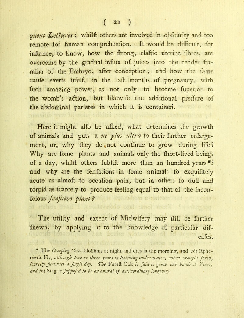 quent LeBures ; whilft others are involved in obfcurity and too remote for human comprehenfion. It wouid be difficult, for inftance, to know, how the ftrong, elaftic uterine fibres, are overcome by the gradual influx of juices into the tender fta- mina of the Embryo, after conception ; and how the fame caufe exerts itfelf, in the laft months of pregnancy, with fuch amazing power, as not only to become fuperior to the womb’s adtion, but likewife the additional preflure of the abdominal parietes in which it is contained. Here it might alfo be afked, what determines the growth of animals and puts a ne plus ultra to their farther enlarge- ment, or, why they dotnot continue to grow during life? Why are fome plants and animals only the fhort-lived beings of a day, whilft others fubftft more than an hundred years *? and why are the fenfations in fome animals fo exquifitely acute as almoft to occafion pain, but in others fo dull and torpid as fcarcely to produce feeling equal to that of the incon- fcious fenjitive plant f The utility and extent of Midwifery may ftill be farther (hewn, by applying it to the knowledge of particular dif- eafes. * The Creeping Ceres bloffoms at night and dies in the morning, and the Ephe- meris Fly, although two or three years in hatching under watery when brought forth, fcarcely Jurvives a fingle day. ‘The Foreft Oak is faid to grow one hundred Tears, and the. Stag is Juppofed to be an animal of extraordinary longevity.