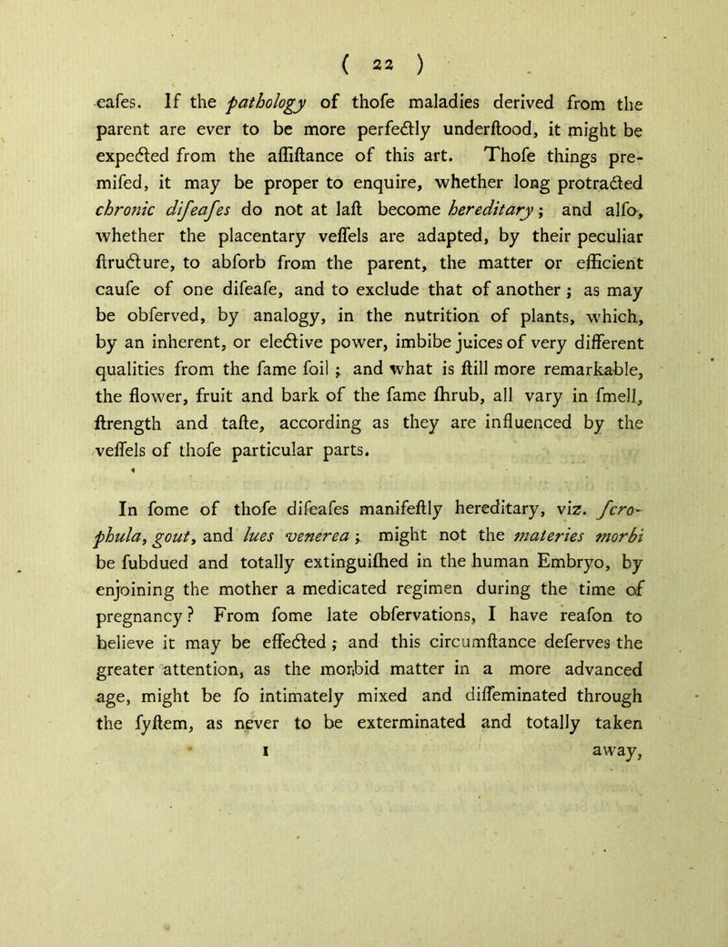 ( 23 ) eafes. If the pathology of thofe maladies derived from the parent are ever to be more perfectly underftood, it might be expected from the affiftance of this art. Thofe things pre- mifed, it may be proper to enquire, whether long protra&ed chronic dijeafes do not at laft become hereditary; and alfo, whether the placentary veffels are adapted, by their peculiar ftru6ture, to abforb from the parent, the matter or efficient caufe of one difeafe, and to exclude that of another ; as may be obferved, by analogy, in the nutrition of plants, which, by an inherent, or elective power, imbibe juices of very different qualities from the fame foil y and what is ftill more remarkable, the flower, fruit and bark of the fame fhrub, all vary in fmell, ftrength and tafte, according as they are influenced by the veffels of thofe particular parts. In fome of thofe difeafes manifeftly hereditary, viz. fcro- phula, gout, and lues venerea y might not the materies morbi be fubdued and totally extinguifhed in the human Embryo, by enjoining the mother a medicated regimen during the time of pregnancy ? From fome late obfervations, I have reafon to believe it may be effected ; and this circumftance deferves the greater attention, as the morbid matter in a more advanced age, might be fo intimately mixed and difleminated through the fyftem, as never to be exterminated and totally taken i away,