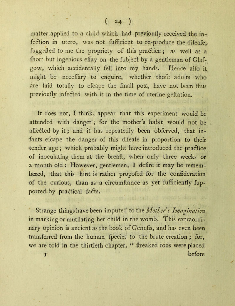 matter applied to a child which had previoufly received the in- fection in utero, was not fufficient to re-produce the difeafe, fuggeffed to me the propriety of this practice ; as well as a fhort but ingenious effay on the fubjedt by a gentleman of Glaf- gow, which accidentally fell into my hands. Hence alfo it might be neceffary to enquire, whether thofe adults who are faid totally to efcape the fmall pox,, have not been thus previoufly infected with it in the time of uterine geftation. It does not, I think, appear that this experiment would be attended with danger ; for the mother’s habit would not be affected by it; and it has repeatedly been obferved, that in- fants efcape the danger of this difeafe in proportion to their tender age ; which probably might have introduced the practice of inoculating them at the bread, when only three weeks or a month old : However, gentlemen, I defire it may be remem- bered, that this hint is rathei propofed for the confederation of the curious, than as a circumftance as yet fufficiently fup- ported by practical facts. Strange things have been imputed to the Mother s Imagination in marking or mutilating her child in the womb. This extraordi- nary opinion is ancient as the book of Genefis, and has even been transferred from the human fpecies to the brute creation ; for, we are told in the thirtieth chapter, <{ flreaked rods were placed i before 4