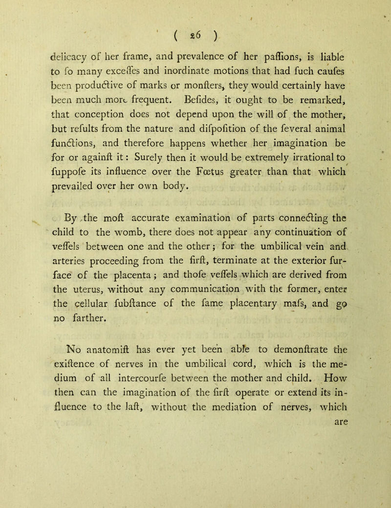 ( *6 ) deiicacy of her frame, and prevalence of her paffions, is liable / to fo many excefles and inordinate motions that had fuch caufes been productive of marks or monfters, they would certainly have been much more frequent. Befides, it ought to be remarked, that conception does not depend upon the will of the mother, but refults from the nature and difpofition of the feveral animal functions, and therefore happens whether her imagination be for or againft it: Surely then it would be extremely irrational to fuppofe its influence over the Foetus greater than that which prevailed over her own body. By the molt accurate examination of parts connecting the child to the womb, there does not appear any continuation of veflels between one and the other; for the umbilical vein and arteries proceeding from the firft, terminate at the exterior fur- face of the placenta ; and thofe veflels which are derived from the uterus, without any communication with the former, enter the cellular fubftance of the fame placentary mafs, and gp no farther. No anatomifl has ever yet been able to demonftrate the exiftence of nerves in the umbilical cord, which is the me- dium of ail intercourfe between the mother and child. How then can the imagination of the firft operate or extend its in- fluence to the laft, without the mediation of nerves, which are