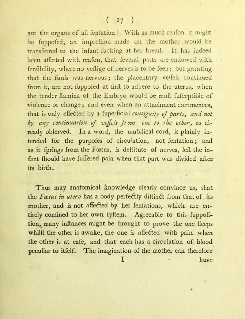 are the organs of all fenfation ? With as much reafon it might be fuppofed, an impreffion made on the mother would be transferred to the infant fucking at her breaft. It has indeed been afierted with reafon, that feverai parts are endowed with fenfibility, where no veftige of nerves is to be feen; but granting that the funis was nervous; the placentary veftels continued from it, are not fuppofed at firft to adhere to the uterus, when the tender ftamina of the Embryo would be mo ft fufceptible of violence or change; and even when an attachment commences, that is only effedled by a fuperficial contiguity of parts, and not by any continuation of veffels from one to the other, as al- ready obferved. In a word, the umbilical cord, is plainly in- tended for the purpofes of circulation, not fenfation ;, and as it fprings from the Foetus, is deftitute of nerves, left the in- fant Ihould have fuffered pain when that part was divided after its birth. Thus may anatomical knowledge clearly convince us> that the Foetus in utero has a body perfectly diftincf from that of its mother, and is not affedted by her fenfations, which are en- tirely confined to her own fyftem. Agreeable to this fuppofit- tion, many inftances might be brought to prove the one fleeps whilft the other is awake, the one is affedled with pain when the other is at eafe, and that each has a circulation of blood peculiar to itfelf. The imagination of the mother can therefore I - have