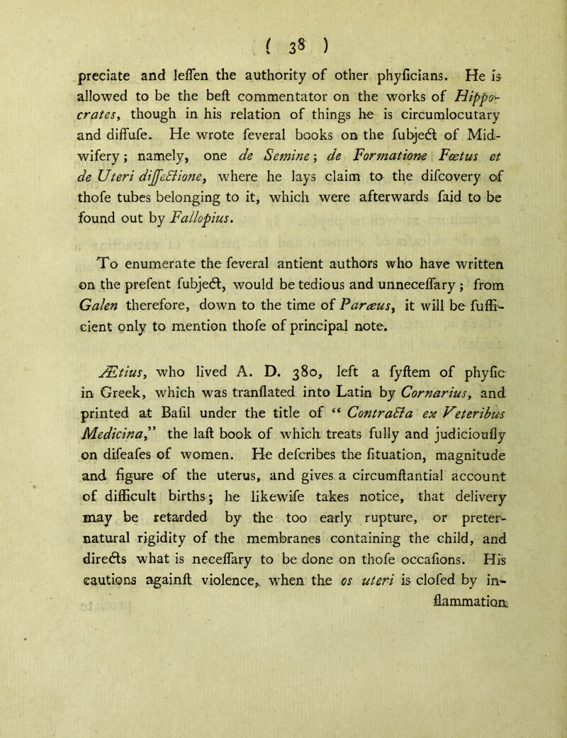 ( 3» ) predate and leffen the authority of other phyficians. He is allowed to be the belt commentator on the works of Hippos crates, though in his relation of things he is circumlocutary and diffufe. He wrote feveral books on the fubjed of Mid- wifery ; namely, one de Semine; de Formatione Foetus et de Uteri dijfe&ione, where he lays claim to the difcovery of thofe tubes belonging to it, which were afterwards faid to be found out by Fallopius. To enumerate the feveral antient authors who have written on the prefent fubjedl, would be tedious and unneceifary ; from Galen therefore, down to the time of Parceusy it will be fuffi- cient only to mention thofe of principal note. JEtius, who lived A. D. 380, left a fyftem of phyfic in Greek, which was tranflated into Latin by Cornarius, and printed at Bafil under the title of “ ContraSla ex Vtteribus Medicinal’ the lafl book of which treats fully and judicioufly on difeafes of women. He defcribes the fituation, magnitude and figure of the uterus, and gives a circumftantial account of difficult births; he likewife takes notice, that delivery may be retarded by the too early rupture, or preter- natural rigidity of the membranes containing the child, and directs what is necelfary to be done on thofe occafions. His cautions againft violence* when the os uteri is clofed by in- fiammatioa