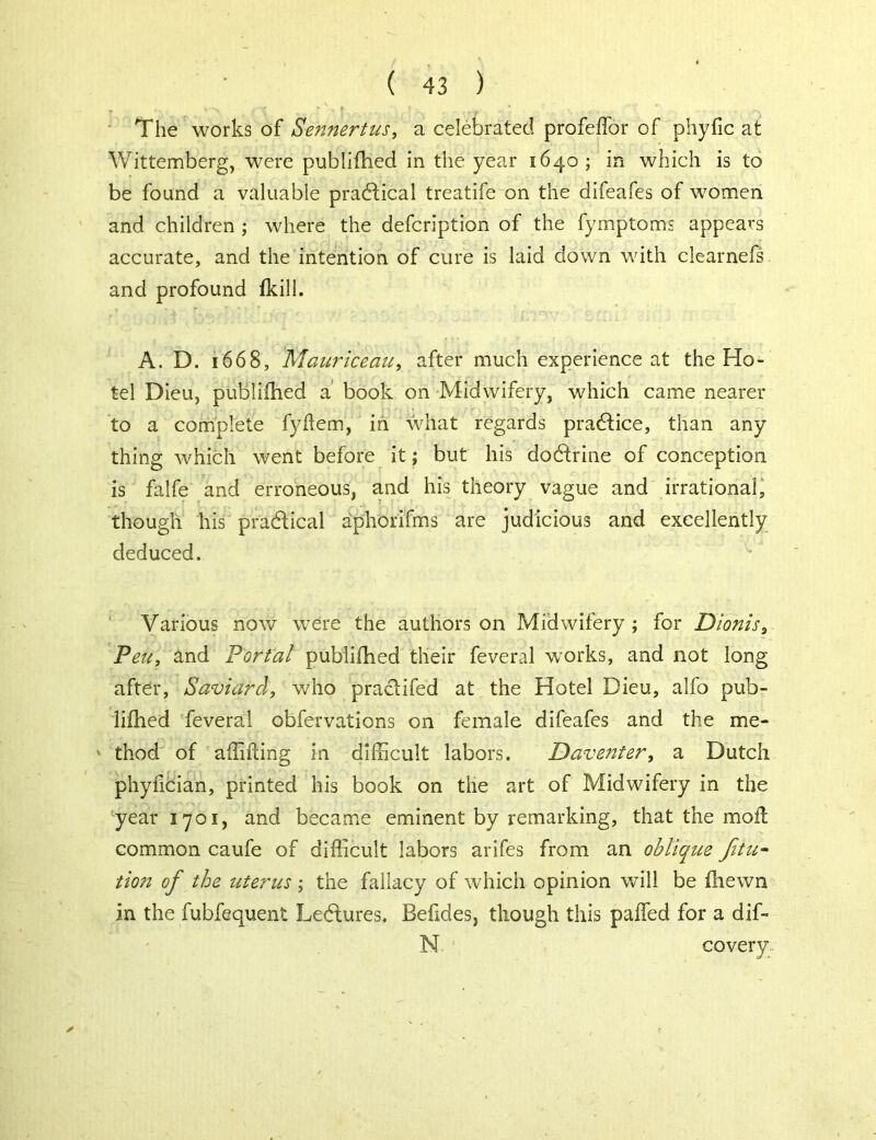 The works of Sennertus, a celebrated profeffor of phyfic at Wittemberg, were publifhed in the year 1640 ; in which is to be found a valuable practical treatife on the difeafes of women and children ; where the defcription of the fymptoms appears accurate, and the intention of cure is laid down with ciearnefs and profound fkill. A. D. 1668, Mauriceau, after much experience at the Ho- tel Dieu, publifhed a book on Midwifery, which came nearer to a complete fyffem, in what regards practice, than any thing which went before it; but his dodtrine of conception is falfe and erroneous, and his theory vague and irrational, though his pradlical aphOrifms are judicious and excellently deduced. Various now were the authors on Midwifery ; for Dionis, Peu, and Portal publifhed their feveral works, and not long after, Saviarcl, who pra&ifed at the Hotel Dieu, alfo pub- lifhed feveral obfervations on female difeafes and the me- ' thod of affifling in difficult labors. Daventer, a Dutch phyfician, printed his book on the art of Midwifery in the year ijoi, and became eminent by remarking, that the moil common caufe of difficult labors arifes from an obliqtce fitu- tion of the uterus ; the fallacy of which opinion will be fhewn in the fubfequent Lectures. Befides, though this paffed for a dif- N covery.