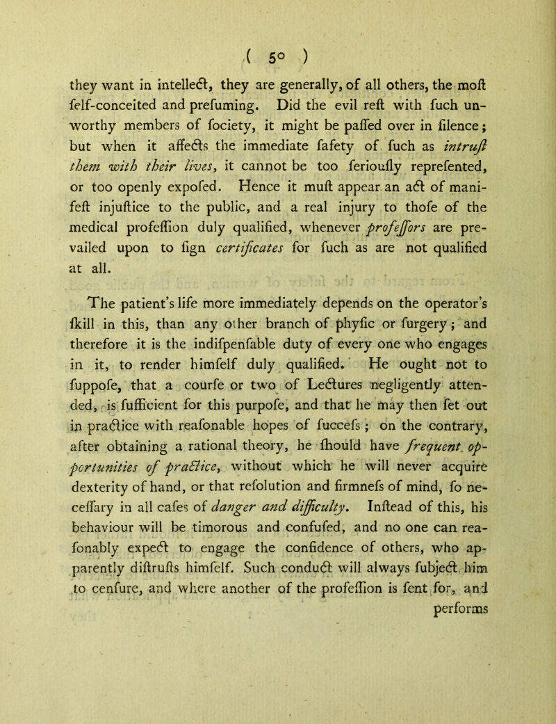 ( 5° ) they want in intellect, they are generally, of all others, the moll felf-conceited and prefuming. Did the evil reft with fuch un- worthy members of fociety, it might be pafled over in filence; but when it affedls the immediate fafety of fuch as intruft them with their lives, it cannot be too ferioufly reprefented, or too openly expofed. Hence it muft appear an a6t of mani- feft injuftice to the public, and a real injury to thofe of the medical profeflion duly qualified, whenever profeffors are pre- vailed upon to fign certificates for fuch as are not qualified at all. The patient’s life more immediately depends on the operator’s fkill in this, than any other branch of phyfic or furgery ; and therefore it is the indifpenfable duty of every one who engages in it, to render himfelf duly qualified. He ought not to fuppofe, that a courfe or two of Ledlures negligently atten- ded, is fufficient for this purpofe, and that he may then fet out in pradfr’ce with reafonable hopes of fuccefs ; on the contrary, after obtaining a rational theory, he fhould have frequent op- portunities of pra&ice, without which he will never acquire dexterity of hand, or that refolution and firmnefs of mind, fo ne- celfary in all cafes of clanger and difficulty. Inftead of this, his behaviour will be timorous and confufed, and no one can rea- fonably expedf to engage the confidence of others, who ap- parently diftrufts himfelf. Such conduct will always fubjecft him to cenfure, and where another of the profeflion is fent for, and performs