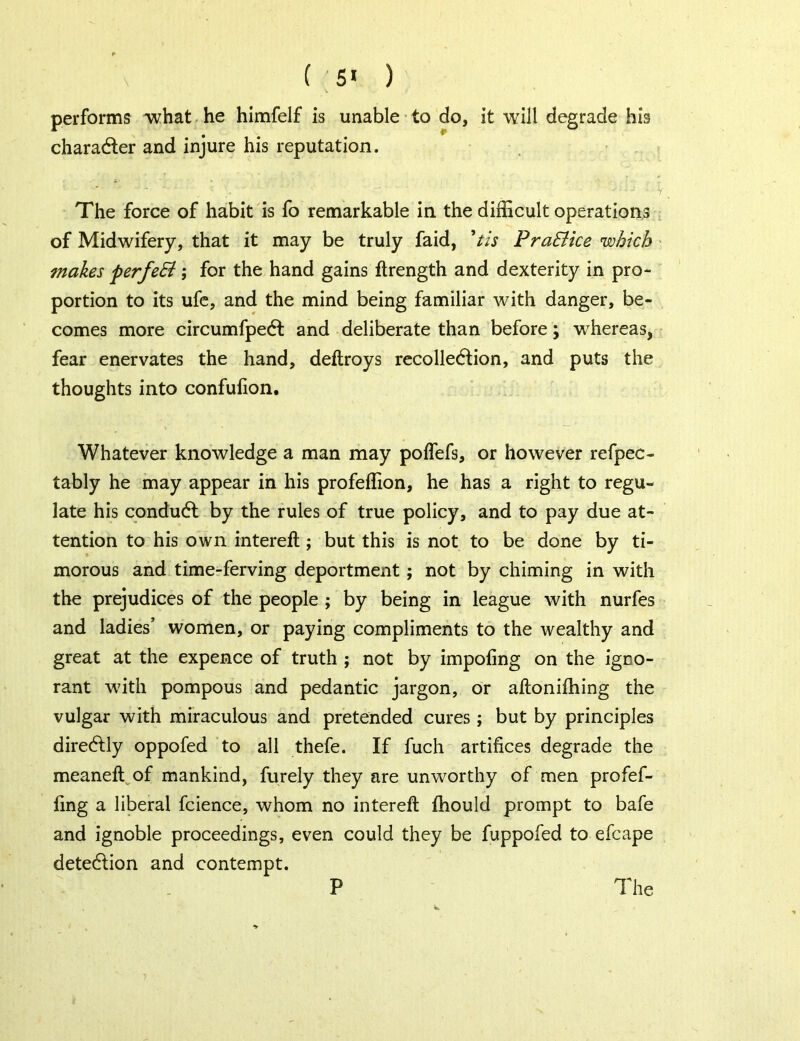 ( 5* ) performs what he himfelf is unable to do, it will degrade his chara&er and injure his reputation. The force of habit is fo remarkable in the difficult operations of Midwifery, that it may be truly faid, V/j Pra&ice which makes perfeSi; for the hand gains ftrength and dexterity in pro- portion to its ufe, and the mind being familiar with danger, be- comes more circumfpeCt and deliberate than before; whereas, fear enervates the hand, deftroys recollection, and puts the thoughts into confufion. Whatever knowledge a man may polfefs, or however refpec- tably he may appear in his profeffion, he has a right to regu- late his conduCt by the rules of true policy, and to pay due at- tention to his own interefl; but this is not to be done by ti- morous and time-ferving deportment ; not by chiming in with the prejudices of the people ; by being in league with nurfes and ladies’ women, or paying compliments to the wealthy and great at the expence of truth ; not by impoling on the igno- rant with pompous and pedantic jargon, or aftonifhing the vulgar with miraculous and pretended cures; but by principles direCtly oppofed to all thefe. If fuch artifices degrade the meaneft of mankind, furely they are unworthy of men profef- fing a liberal fcience, whom no intereft fhould prompt to bafe and ignoble proceedings, even could they be fuppofed to efcape deteCfion and contempt.