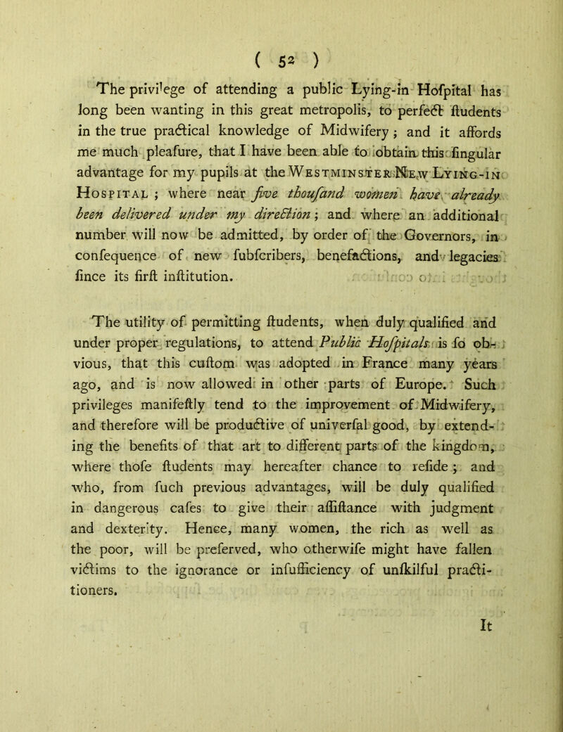 ( 53 ) The privilege of attending a public Lying-in Hofpital has Jong been wanting in this great metropolis, to perfect ftudents in the true practical knowledge of Midwifery ; and it affords me much pleafure, that I have been able to obtain, this fingular advantage for my pupils at the Westminster Me;w Lying-in Hos pital ; where near five thoufiand wome72 have already been delivered under my direction; and where an additional number will now be admitted, by order of the Governors, in confequence of new fubfcribers, benefactions, and legacies iince its firft inflitution. o. The utility of permitting ftudents, when duly qualified and under proper regulations, to attend Public Hofipitals is fo ob- vious, that this cuftom was adopted in France many years ago, and is now allowed in other parts of Europe. Such privileges manifeftly tend to the improvement of Midwifery, and therefore will be productive of univerfal good, by extend- ing the benefits of that art to different parts of the kingdom, where thofe ftudents may hereafter chance to refide; and who, from fuch previous advantages, will be duly qualified in dangerous cafes to give their affiftance with judgment and dexterity. Hence, many women, the rich as well as the poor, will be preferved, who other wife might have fallen victims to the ignorance or infufficiency of unfkilful practi- tioners. It