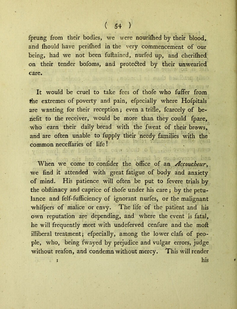fprung from their bodies, we were nouriihed by their blood, and fhould have periftied in the very commencement of our being, had we not been fuftained, nurfed up, and cherifhed on their tender bofoms, and protected by their unwearied care. It would be cruel to take fees of thofe who fuffer from the extremes of poverty and pain, efpecially where Hofpitals are wanting for their reception; even a trifle, fcarcely of be- nefit to the receiver, would be more than they could fpare, who earn their daily bread with the fweat of their brows, and are often unable to fupply their needy families with the common necelfaries of life ! ' ■■ ■> . . SC . - < ' : i ' • ’ , i • • • t . r r “i, J : . v. :: I.- ! , ■ o. r.v : .. a . When we come to confider the bffice of an Accoucheur, we find it attended with great fatigue of body and anxiety of mind. His patience will often be put to fevere trials by the obftinacy and caprice of thofe under his care ; by the petu- lance and felf-fufficiency of ignorant nurfes, or the malignant whifpers of malice or envy. The life of the patient and his own reputation a?e depending, and where the event is fatal, he will frequently meet with undeferved cenfure and the molt illiberal treatment \ efpecially, among the lower clafs of peo- ple, who, being fwayed by prejudice and vulgar errors, judge without reafon, and condemn without mercy. This will render i his