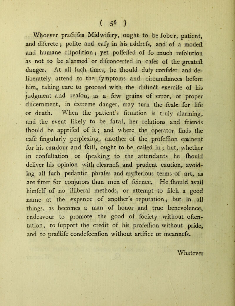 Whoever pra&ifes Midwifery, ought to befober, patient, and difcrete, polite and eafy in his addrefs, and of a modeft and humane difpofition; yet podefied of fo much refolution as not to be alarmed or difconcerted in cafes of the greateft danger. At all fuch times, he fhould duly confider and de- liberately attend to the fymptoms and circumftances before him, taking care to proceed with the diftindt exercife of his judgment and reafon, as a few grains of error, or proper difcernment, in extreme danger, may turn the fcale for life or death. When the patient’s fituation is truly alarming, and the event likely to be fatal, her relations and friends fhould be apprifed of it; and where the operator finds the cafe fingularly perplexing, another of the profeffion eminent for his candour and fkill, ought to be called in; but, whether in confultation or fpeaking to the attendants he fhould deliver his opinion with clearnefs and prudent caution, avoid- ing all fuch pedantic phrafes and myfterious terms of art, as are fitter for conjurors than men of fcience. He fhould avail himfelf of no illiberal methods, or attempt to filch a good name at the expence of another’s reputation; but in all things, as becomes a man of honor and true benevolence, endeavour to promote the good of fociety without often- tation, to fupport the credit of his profeffion without pride, and to pradtife condefcenfion without artifice or meannefs.