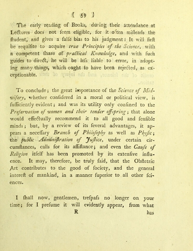 The early reading of Books, during their attendance at Lectures does not feem eligible, for it often mifleads the fludent, and gives a falfe bias to his judgment: It will firfl be requifite to acquire true Principles of the Science, with a competent fhare of praElical Knowledge, and with fuch guides to diredl, he will be lefs liable to error, in adopt- ing many things, which ought to have been rejected, as ex- ceptionable. To conclude; the great importance of the Science of Mid- wifery, whether confdered in a moral or political view, is fudiciently evident; and was its utility only confined to the Prefervation of women and their tender offspring ; that alone would effectually recommend it to all good and fenfible minds ; but, by a review of its feveral advantages, it ap- pears a neceffary Branch of Philofophy as well as Phyfic; the public Adminiftration of ffuftice, under certain cir- cumftances, calls for its ailiftance; and even the Caufe of Religion itfelf has been promoted by its extenfive influ- ence. It may, therefore, be truly faid, that the Obftetric Art contributes to the good of fociety, and the general intereft of mankind, in a manner fuperior to all other fci' ences. I (hall now, gentlemen, trefpafs no longer on your time; for I prefume it will evidently appear, from what R has