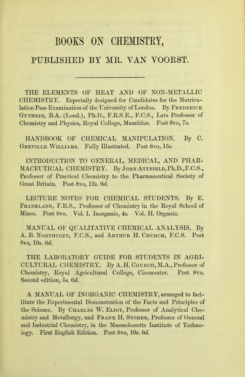 BOOKS ON CHEMISTEY, PUBLISHED BY ME. VAN YOOEST. THE ELEMENTS OF HEAT AND OF NON-METALLIC CHEMISTRY. Especially designed for Candidates for the Matricu- lation Pass Examination of the University of London. By Feedeeick GuTHRiE; B.A. (Lond.), Ph.D., F.RS.E., F.C.S., Late Professor of Chemistry and Physics, Royal College, Mauritius. Post 8vo, 7s. HANDBOOK OF CHEMICAL MANIPULATION. By C. Geeville Williams. Fully Illustrated. Post 8vo, 15s. INTRODUCTION TO GENERAL, MEDICAL, AND PHAR- MACEUTICAL CHEMISTRY. By John ATTPiELD,Ph.D.,F.C.S., Professor of Practical Chemistry to the Pharmaceutical Society of Great Britain. Post 8vo, 12s. 6d. LECTURE NOTES FOR CHEMICAL STUDENTS. By E. Feankland, F.R.S., Professor of Chemistry in the Royal School of Mines. Post 8vo. Vol. I. Inorganic, 4s. Vol. II. Organic. MANUAL 01' QUALITATIVE CHEMICAL ANALYSIS. By A. B. NoETHCojE, F.C.S., and Aethue H. Chuech, F.C.S. Post 8vo, 10s. 6d. THE LABORATORY GUIDE FOR STUDENTS IN AGRI- CULTURAL CHEMISTRY. By A. H. Chuech, M.A., Professor of Chemistry, Royal Agricultural College, Cirencester. Post 8vo. Second edition, 5s. 6d. A MANUAL OF INORGANIC CHEMISTRY, arranged to faci- litate the Experimental Demonstration of the Facts and Principles of the Science. By Chaeles W. Eliot, Professor of Analytical Che- mistry and Metallurgy, and Feank H. Stoeee, Professor of General and Industrial Chemistry, in the Massachusetts Institute of Techno- logy. First English Edition. Post 8vo, 10s. 6d.