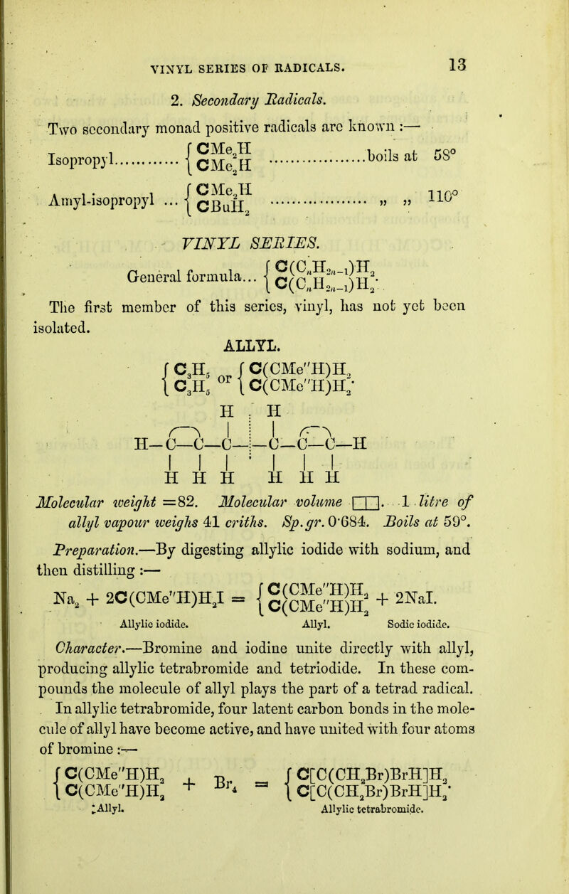 2. Secondary Uadicals. Two secondary monad positive radicals are known :— Isopropyl {g^Jg bolls at 5S° Amyl-iaopropyl ... » VINTL SERIES. General formula... | C(cilr^l)h'* Tlie first member of this series, vinyl, lias not yet been isolated. ALLYL. C3H, _ J C(CM:eH)H. C3H, 1 C(CMeII)H; H r-^ I H-C—C—C- I H -0—C—0--H I I H H H H H H Molecular loeigTit =82. Molecular volume 1 litre of allyl vajpour weigJis 41 critJis. Sp.gr. 0'684. Boils at 59°. Preparation.—By digesting allylic iodide with sodium, and then distilling :— Na, + 2C(CMeH)HJ = {gfcMe-HS + ^^^I- AUylio iodide. Allyl. Sodic iodide. Character.—Bromine and iodine unite directly with allyl, producing allylic tetrabromide and tetriodide. In these com- pounds the molecule of allyl plays the part of a tetrad radical. In allylic tetrabromide, four latent carbon bonds in the mole- cule of allyl have become active, and have united with four atoms of bromine tC(CMeH)H, + \ C[C(CH,Br)BrH]H, lAllyl. Allylic tetrabromide.