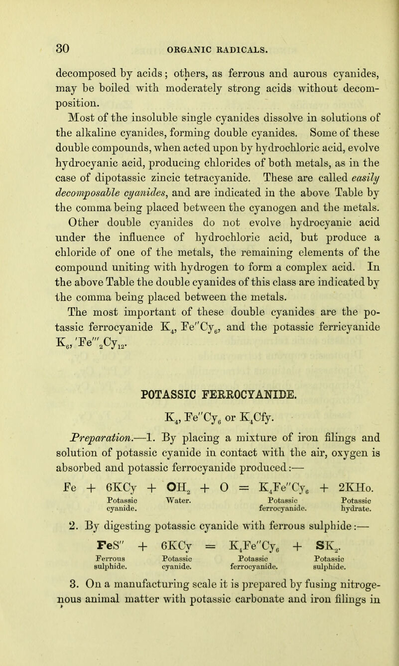 decomposed by acids; others, as ferrous and aurous cyanides, may be boiled witli moderately strong acids without decom- position. Most of the insoluble single cyanides dissolve in solutions of the alkaline cyanides, forming double cyanides. Some of these double compounds, when acted upon by hydrochloric acid, evolve hydrocyanic acid, producing chlorides of both metals, as in the case of dipotassic zincic tetracyanide. These are called easily decomposahle cyanides, and are indicated in the above Table by the comma being placed between the cyanogen and the metals. Other double cyanides do not evolve hydrocyanic acid under the influence of hydrochloric acid, but produce a chloride of one of the metals, the remaining elements of the compound uniting with hydrogen to form a complex acid. In the above Table the double cyanides of this class are indicated by the comma being placed between the metals. The most important of these double cyanides are the po- tassic ferrocyanide K^, EeCyy, and the potassic ferricyanide POTASSIC FERROCYANIDE. K„FeCy3 0rK,Cfy. JPreparation.—1. By placing a mixture of iron filings and solution of potassic cyanide in contact with the air, oxygen is absorbed and potassic ferrocyanide produced:— Fe + 6KCy + OH, + O = + 2KHo. Potassic Water. Potassic Potassic cyanide. ferrocyanide. hydrate. 2. By digesting potassic cyanide with ferrous sulphide:— FeS + 6KCy = K,reCye + SK,. Ferrous Potassic Potassic Potassic sulphide. cyanide. ferrocyanide. sulphide. 3. On a manufacturing scale it is prepared by fusing nitroge- nous animal matter with potassic carbonate and iron filings in