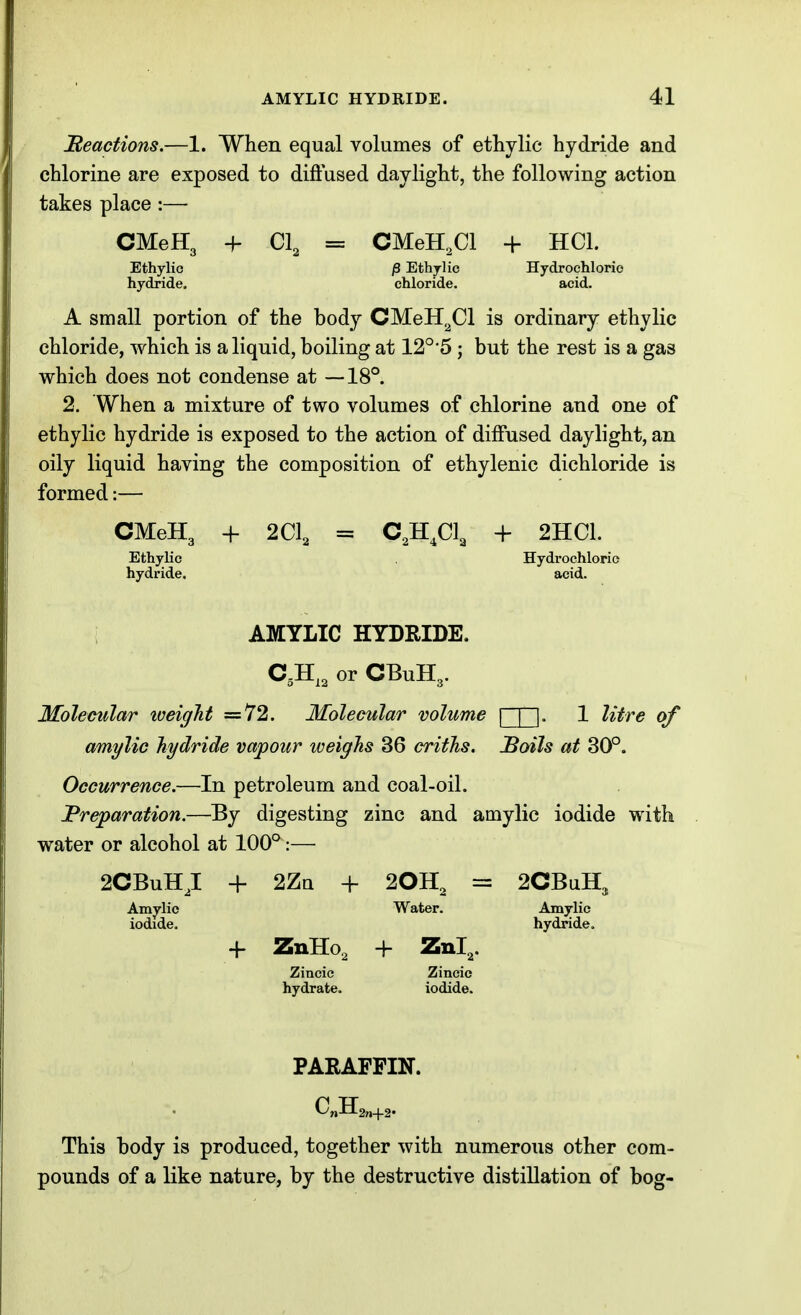 Beactions.—1. When equal volumes of ethylic hydride and chlorine are exposed to diftused daylight, the following action takes place :— CMeH3 -\- C\ = CMeH.Cl + HCl. Ethylic /3 Ethjlic Hydrochloric hydride, chloride. acid. A small portion of the body CMeH^Cl is ordinary ethylic chloride, which is a liquid, boiling at 12°5 ; but the rest is a gas which does not condense at —18°. 2. When a mixture of two volumes of chlorine and one of ethylic hydride is exposed to the action of diffused daylight, an oily liquid having the composition of ethylenic dichloride is formed:— CMeH3 + 2C1, = C,H,C1, + 2HC1. Ethylic Hydrochlorio hydride. acid. AMTLIC HYDRIDE. C,H,, or CBuH,. Molecular iveigJit =72. Molecular volume [~J~1. 1 litre of amylic hydride vapour weighs 36 criths. JBoils at 30°. Occurrence.—In petroleum and coal-oil. Preparation.—By digesting zinc and amylic iodide with water or alcohol at 100°:— 2CBuH,I + 2Zn + 20H, = 2CBuH, Amylic Water. Amylic iodide. hydride. -f ZnHo, + Znl^. Zincic Zincic hydrate. iodide. PARAFFIN. This body is produced, together with numerous other com- pounds of a like nature, by the destructive distillation of bog-