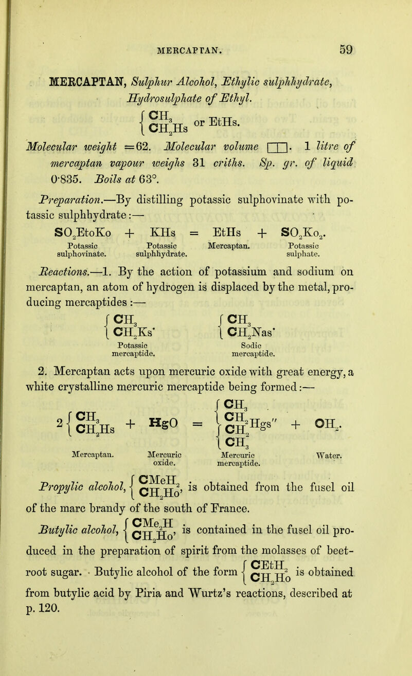 MERCAPTAN. m MERCAPTAN, Sulphur Alcohol, Mhylic sulpJihijclrate^ Hydrosulphate of JEthyl. Molecular weight =62, Molecular volume n~l- 1 ^^'^^'^ of mercaptan vapour weighs 31 criths. Sp. gr. of liquid 0-835. :Boils at 63° I^reparation.—By distilling potassic sulphovinate with po- tassic sulphhydrate:— SO.EtoKo + KHs = EtHs + SO.Ko,. Potassic Potassic Mercaptan. Potassic sulphovinate. sulphhydrate. sulphate. Beactions.—1. By tlie action of potassium and sodium on mercaptan, an atom of hydrogen is displaced by the metal, pro- ducing mercaptides:— t CH,Ks- 1 CH,Nas- Potassic Sodic mercaptide. mercaptide. 2. Mercaptan acts upon mercuric oxide with great energy, a white crystalline mercuric mercaptide being formed:— CH3 + = lg|Hgs + OH, ICH3- Mercaptan. Mercuric Mercuric Water, oxide. mercaptide. Propylic alcohol, | q^^j^^j is obtained from the fusel oil of the marc brandy of the south of France. Sutylic alcohol^ | q^^J? is contained in the fusel oil pro- duced in the preparation of spirit from the molasses of beet- ;CEtH CH Ho obtained from butylic acid by Piria and Wurtz's reactions, described at p. 120.