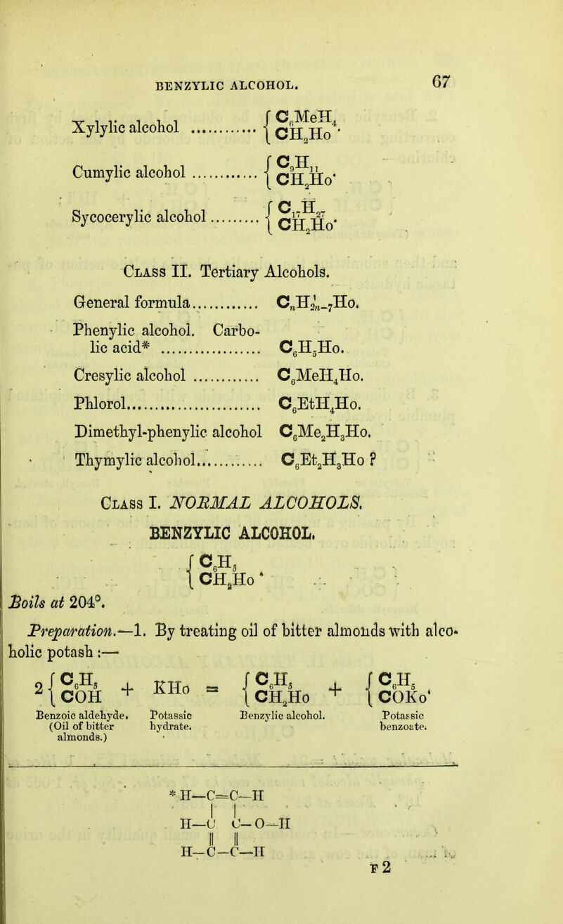 BENZYLIC ALCOHOL. Xylylic alcohol {cHlaJ'- r c H Cumylic alcohol | qj^ Sycocerylic alcohol | q^- -g^. Class II. Tertiary Alcohols. General formula C^HoUrHo. Phenylic alcohol. Carbo- lic acid* CgHgHo. Cresylic alcohol CgMeH^Ho. Phlorol CeEtH.Ho. Dimethyl-phenylic alcohol CgMejHgHo. Thymylic alcohol..' CeEt^Ho ? Glass I. NOBMAL ALCOHOLS, BENZYLIC ALCOHOL. cnio ^oils at 204°. JPreparation.—l, By treating oil of bitter almonds with alco- holic potash:— Benzoic aldehyde. Potassic Benzylic alcohol. Potassic (Oil of bitter hydrate. benzoate. * H—C=C—H H—C-C—H e2