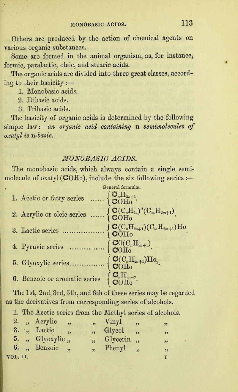 MONOBASIC ACIDS. Others are produced by the action of chemical agents on various organic substances. Some are formed in the animal organism, as, for instance, formic, paralactic, oleic, and stearic acids. The organic acids are divided into three great classes, accord- ing to their basicity :— 1. Monobasic acids. 2. Dibasic acids. 3. Tribasic acids. The basicity of organic acids is determined by the following simple lavv:—an organic acid containing n semimolecides of oxatyl is n-hasic. MONOBASIC ACIDS. The monobasic acids, which always contain a single semi- molecule of oxatyl (COHo), include the six following series :— General formulae. 1. Acetic or fatty series {cOH?'* 2. Acrylic or oleic series | gg^H2j''(C„,H3„,+i)^ 3. Lactic series j Cg^A.^^^ 4. Pyruvic series { COHo^'^'^- 5. aiyoxylic series | coh?'^'^^^'- 6. Benzoic or aromatic series j QOHo'^* The 1st, 2nd, 3rd, 5th, and 6th of these series may be regarded as the derivatives from corresponding series of alcohols. 1. The Acetic series from the Methyl series of alcohols. 2. „ Acrylic „ Vinyl „ „ 3. ■„ Lactic „ „ Glycol „ „ 5. „ G-lyoxylic „ „ Glycerin „ „ 6. „ Benzoic „ „ Phenyl „ YOL. II. I