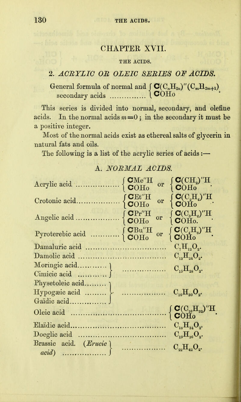 CHAPTER XYII. THE ACIDS. 2. ACHYLIC OB OLJEIC SUBIUS OF ACIDS, G-eneral formula of normal and J C(C^H2H)(CmH.2m+i) secondary acids 1 COHo This series is divided into normal, secondary, and olefine acids. In the normal acids m=0 ; in the secondary it must be a positive integer. Most of the normal acids exist as ethereal salts of glycerin in natural fats and oils. The following is a list of the acrylic series of acids :— A. NORMAL ACIDS A r -A rCMeH rC(CH,)H ^^^yl^^ ^^^^ 1 COHo 1 COHo • Crotonic acid [com { COHo • -p , fCBuH rC(0,H3)H Pyroterebic acid j COHo j COHo ' Damaluric acid C^H^^O^. Damolic acid O^gH^^Og. Moringic acid \ C H O Cimicic acid J lo 28 2 Physetoleic acid ^ Hypogseic acid I C^gHgoO^. Graidic acid J Oleic acid {c^&f'^^^- Elaidic acid CigHgP^- Doeglic acid C^gHgeOg. Brassic acid. (Urucic