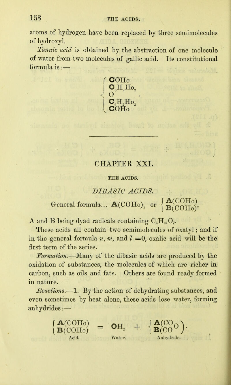 ]58 atoms of hydrogen have been replaced by three semimolecules of hydroxyl. Tannic acid is obtained by the abstraction of one molecule of water from two molecules of gallic acid. Its constitutional formula is:— f COHo I ^eHoHOg < o I C,H,Ho, COHo CHAPTER XXI. THE ACIDS. DIBASIC ACIDS. aeneral formula... A(COHo), or { b(cOHo)' A and B being dyad radicals containing 0„H,„0;. These acids all contain two semimolecules of oxatyl; and if in the general formula m, and Z =0, oxalic acid will be the first term of the series. Formation.—Many of the dibasic acids are produced by the oxidation of substances, the molecules of which are richer in carbon, such as oils and fats. Others are found ready formed in nature. Beactions.—1. By the action of dehydrating substances, and even sometimes by heat alone, these acids lose water, forming anhydrides:— rA(COHo) _ OTT -I- /■'^(^Oo^ |b(COHo) - + lB(CO°j- Acid. Water. Anhydride.